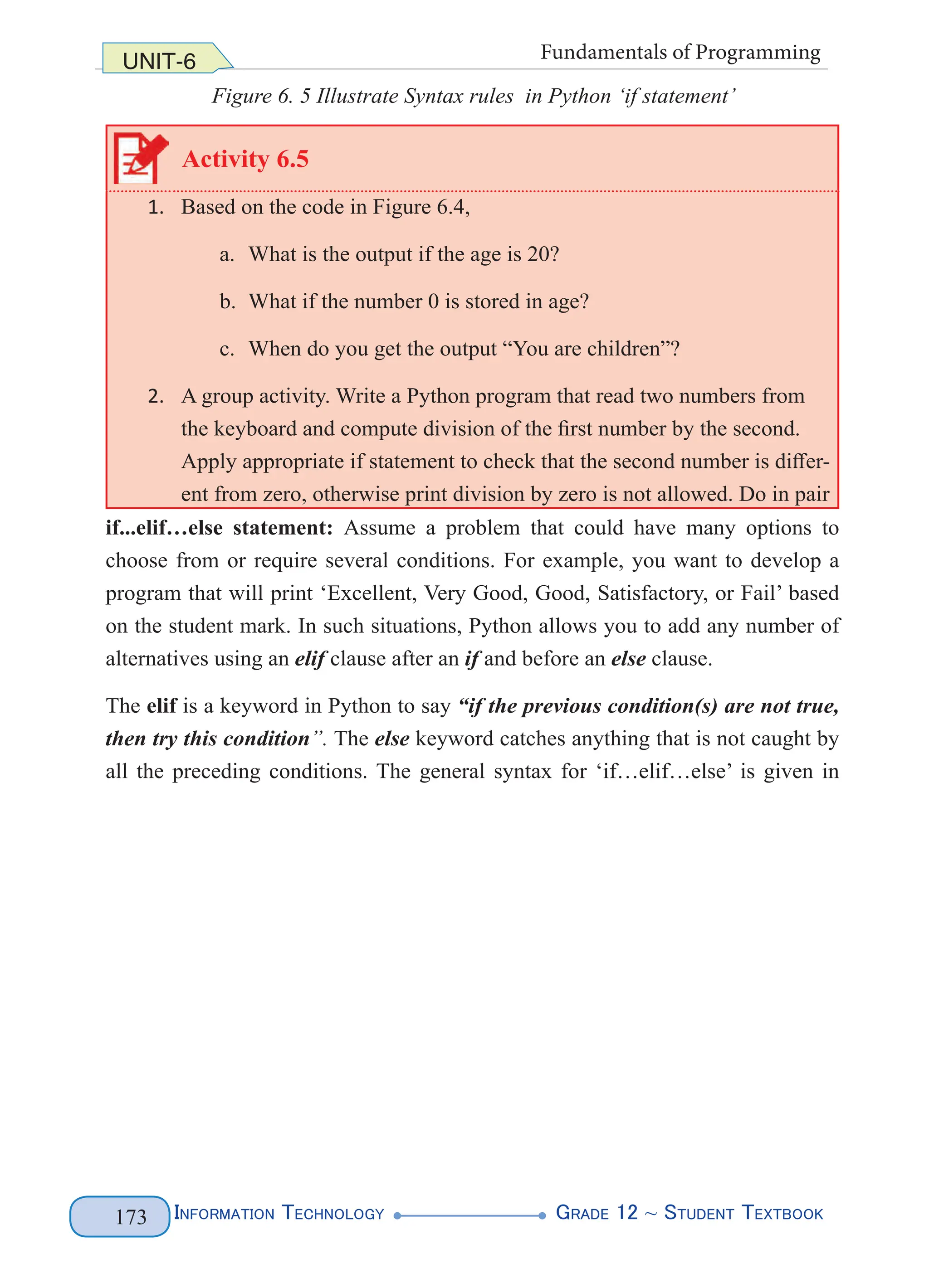 Information Technology G
rade 12 ~ Student Textbook
173
UNIT-6 Fundamentals of Programming
Figure 6. 5 Illustrate Syntax rules in Python ‘if statement’
Activity 6.5
1. Based on the code in Figure 6.4,
a. What is the output if the age is 20?
b. What if the number 0 is stored in age?
c. When do you get the output “You are children”?
2. A group activity. Write a Python program that read two numbers from
the keyboard and compute division of the first number by the second.
Apply appropriate if statement to check that the second number is differ-
ent from zero, otherwise print division by zero is not allowed. Do in pair
if...elif…else statement: Assume a problem that could have many options to
choose from or require several conditions. For example, you want to develop a
program that will print ‘Excellent, Very Good, Good, Satisfactory, or Fail’ based
on the student mark. In such situations, Python allows you to add any number of
alternatives using an elif clause after an if and before an else clause.
The elif is a keyword in Python to say “if the previous condition(s) are not true,
then try this condition”. The else keyword catches anything that is not caught by
all the preceding conditions. The general syntax for ‘if…elif…else’ is given in
 