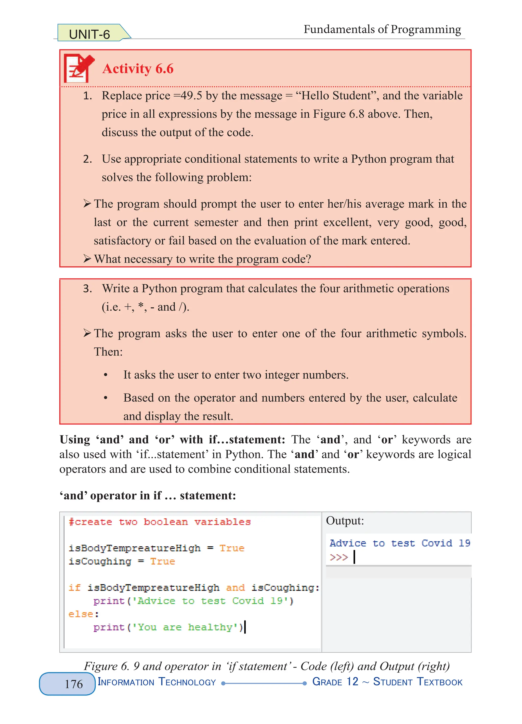 Information Technology G
rade 12 ~ Student Textbook
176
UNIT-6 Fundamentals of Programming
Activity 6.6
1. Replace price =49.5 by the message = “Hello Student”, and the variable
price in all expressions by the message in Figure 6.8 above. Then,
discuss the output of the code.
2. Use appropriate conditional statements to write a Python program that
solves the following problem:
¾
¾The program should prompt the user to enter her/his average mark in the
last or the current semester and then print excellent, very good, good,
satisfactory or fail based on the evaluation of the mark entered.
¾
¾What necessary to write the program code?
3. Write a Python program that calculates the four arithmetic operations
(i.e. +, *, - and /).
¾
¾The program asks the user to enter one of the four arithmetic symbols.
Then:
• It asks the user to enter two integer numbers.
• Based on the operator and numbers entered by the user, calculate
and display the result.
Using ‘and’ and ‘or’ with if…statement: The ‘and’, and ‘or’ keywords are
also used with ‘if...statement’ in Python. The ‘and’ and ‘or’ keywords are logical
operators and are used to combine conditional statements.
‘and’ operator in if … statement:
Output:
Figure 6. 9 and operator in ‘if statement’- Code (left) and Output (right)
 