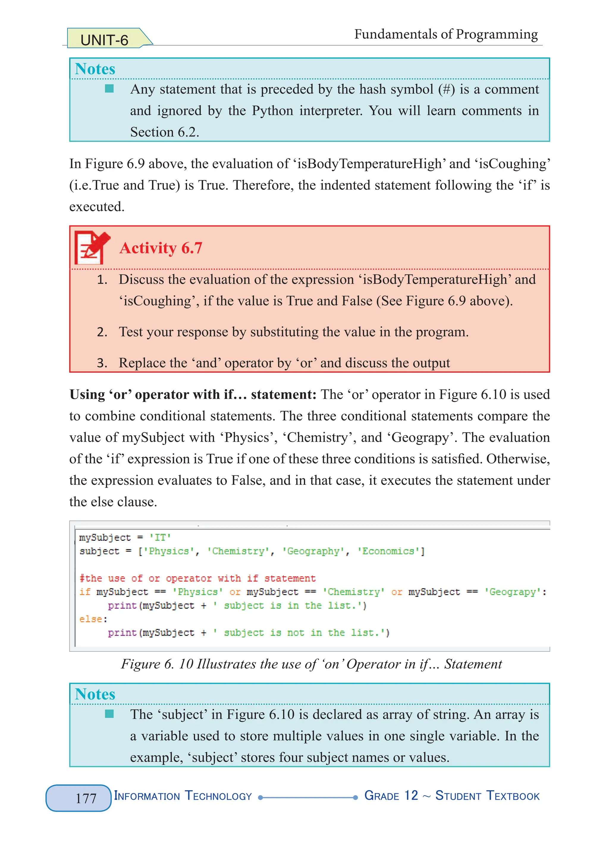 Information Technology G
rade 12 ~ Student Textbook
177
UNIT-6 Fundamentals of Programming
Notes
„
„ Any statement that is preceded by the hash symbol (#) is a comment
and ignored by the Python interpreter. You will learn comments in
Section 6.2.
In Figure 6.9 above, the evaluation of ‘isBodyTemperatureHigh’ and ‘isCoughing’
(i.e.True and True) is True. Therefore, the indented statement following the ‘if’ is
executed.
Activity 6.7
1. Discuss the evaluation of the expression ‘isBodyTemperatureHigh’ and
‘isCoughing’, if the value is True and False (See Figure 6.9 above).
2. Test your response by substituting the value in the program.
3. Replace the ‘and’ operator by ‘or’ and discuss the output
Using ‘or’ operator with if… statement: The ‘or’ operator in Figure 6.10 is used
to combine conditional statements. The three conditional statements compare the
value of mySubject with ‘Physics’, ‘Chemistry’, and ‘Geograpy’. The evaluation
of the ‘if’expression is True if one of these three conditions is satisfied. Otherwise,
the expression evaluates to False, and in that case, it executes the statement under
the else clause.
Figure 6. 10 Illustrates the use of ‘on’Operator in if… Statement
Notes
„
„ The ‘subject’ in Figure 6.10 is declared as array of string. An array is
a variable used to store multiple values in one single variable. In the
example, ‘subject’ stores four subject names or values.
 