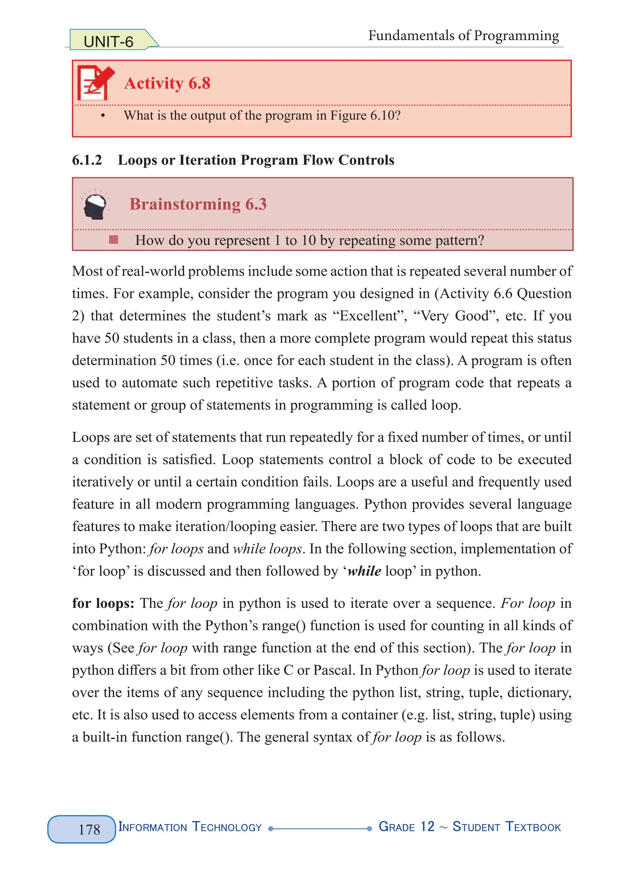 Information Technology G
rade 12 ~ Student Textbook
178
UNIT-6 Fundamentals of Programming
Activity 6.8
• What is the output of the program in Figure 6.10?
6.1.2 Loops or Iteration Program Flow Controls
Brainstorming 6.3
„
„ How do you represent 1 to 10 by repeating some pattern?
Most of real-world problems include some action that is repeated several number of
times. For example, consider the program you designed in (Activity 6.6 Question
2) that determines the student’s mark as “Excellent”, “Very Good”, etc. If you
have 50 students in a class, then a more complete program would repeat this status
determination 50 times (i.e. once for each student in the class). A program is often
used to automate such repetitive tasks. A portion of program code that repeats a
statement or group of statements in programming is called loop.
Loops are set of statements that run repeatedly for a fixed number of times, or until
a condition is satisfied. Loop statements control a block of code to be executed
iteratively or until a certain condition fails. Loops are a useful and frequently used
feature in all modern programming languages. Python provides several language
features to make iteration/looping easier. There are two types of loops that are built
into Python: for loops and while loops. In the following section, implementation of
‘for loop’ is discussed and then followed by ‘while loop’ in python.
for loops: The for loop in python is used to iterate over a sequence. For loop in
combination with the Python’s range() function is used for counting in all kinds of
ways (See for loop with range function at the end of this section). The for loop in
python differs a bit from other like C or Pascal. In Python for loop is used to iterate
over the items of any sequence including the python list, string, tuple, dictionary,
etc. It is also used to access elements from a container (e.g. list, string, tuple) using
a built-in function range(). The general syntax of for loop is as follows.
 