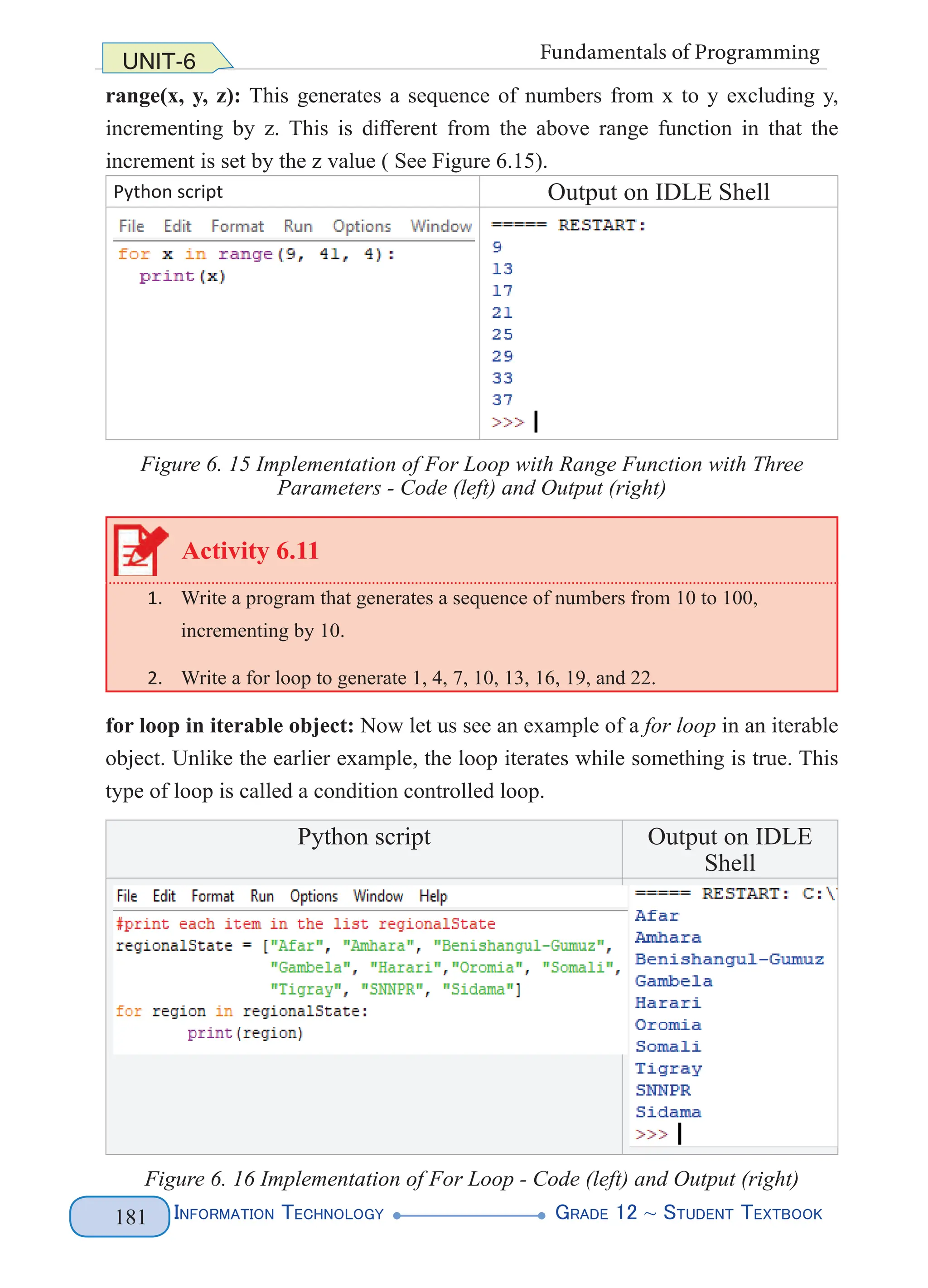 Information Technology G
rade 12 ~ Student Textbook
181
UNIT-6 Fundamentals of Programming
range(x, y, z): This generates a sequence of numbers from x to y excluding y,
incrementing by z. This is different from the above range function in that the
increment is set by the z value ( See Figure 6.15).
Python script Output on IDLE Shell
Figure 6. 15 Implementation of For Loop with Range Function with Three
Parameters - Code (left) and Output (right)
Activity 6.11
1. Write a program that generates a sequence of numbers from 10 to 100,
incrementing by 10.
2. Write a for loop to generate 1, 4, 7, 10, 13, 16, 19, and 22.
for loop in iterable object: Now let us see an example of a for loop in an iterable
object. Unlike the earlier example, the loop iterates while something is true. This
type of loop is called a condition controlled loop.
Python script Output on IDLE
Shell
Figure 6. 16 Implementation of For Loop - Code (left) and Output (right)
 