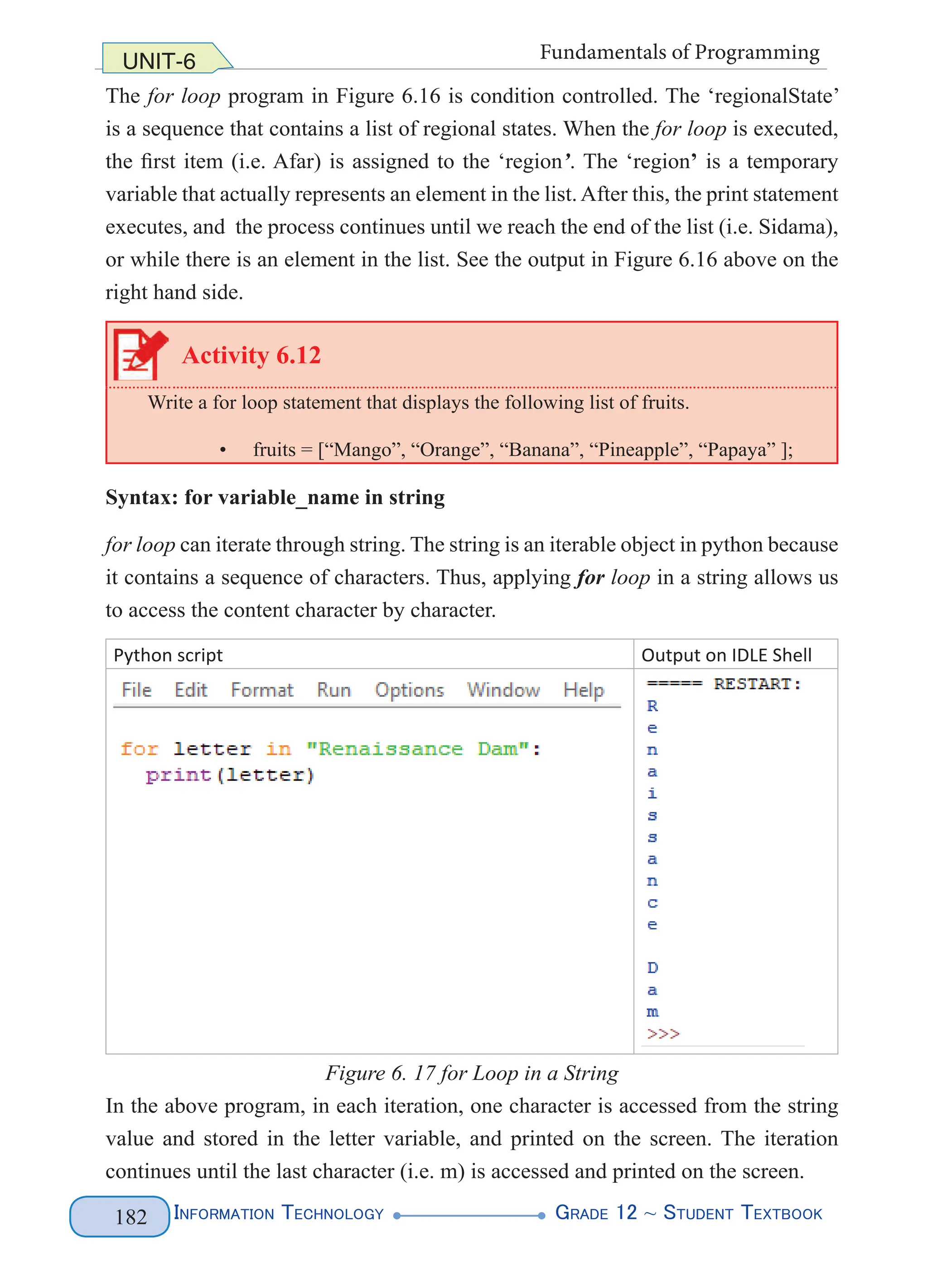 Information Technology G
rade 12 ~ Student Textbook
182
UNIT-6 Fundamentals of Programming
The for loop program in Figure 6.16 is condition controlled. The ‘regionalState’
is a sequence that contains a list of regional states. When the for loop is executed,
the first item (i.e. Afar) is assigned to the ‘region’. The ‘region’ is a temporary
variable that actually represents an element in the list.After this, the print statement
executes, and the process continues until we reach the end of the list (i.e. Sidama),
or while there is an element in the list. See the output in Figure 6.16 above on the
right hand side.
Activity 6.12
Write a for loop statement that displays the following list of fruits.
• fruits = [“Mango”, “Orange”, “Banana”, “Pineapple”, “Papaya” ];
Syntax: for variable_name in string
for loop can iterate through string. The string is an iterable object in python because
it contains a sequence of characters. Thus, applying for loop in a string allows us
to access the content character by character.
Python script Output on IDLE Shell
Figure 6. 17 for Loop in a String
In the above program, in each iteration, one character is accessed from the string
value and stored in the letter variable, and printed on the screen. The iteration
continues until the last character (i.e. m) is accessed and printed on the screen.
 