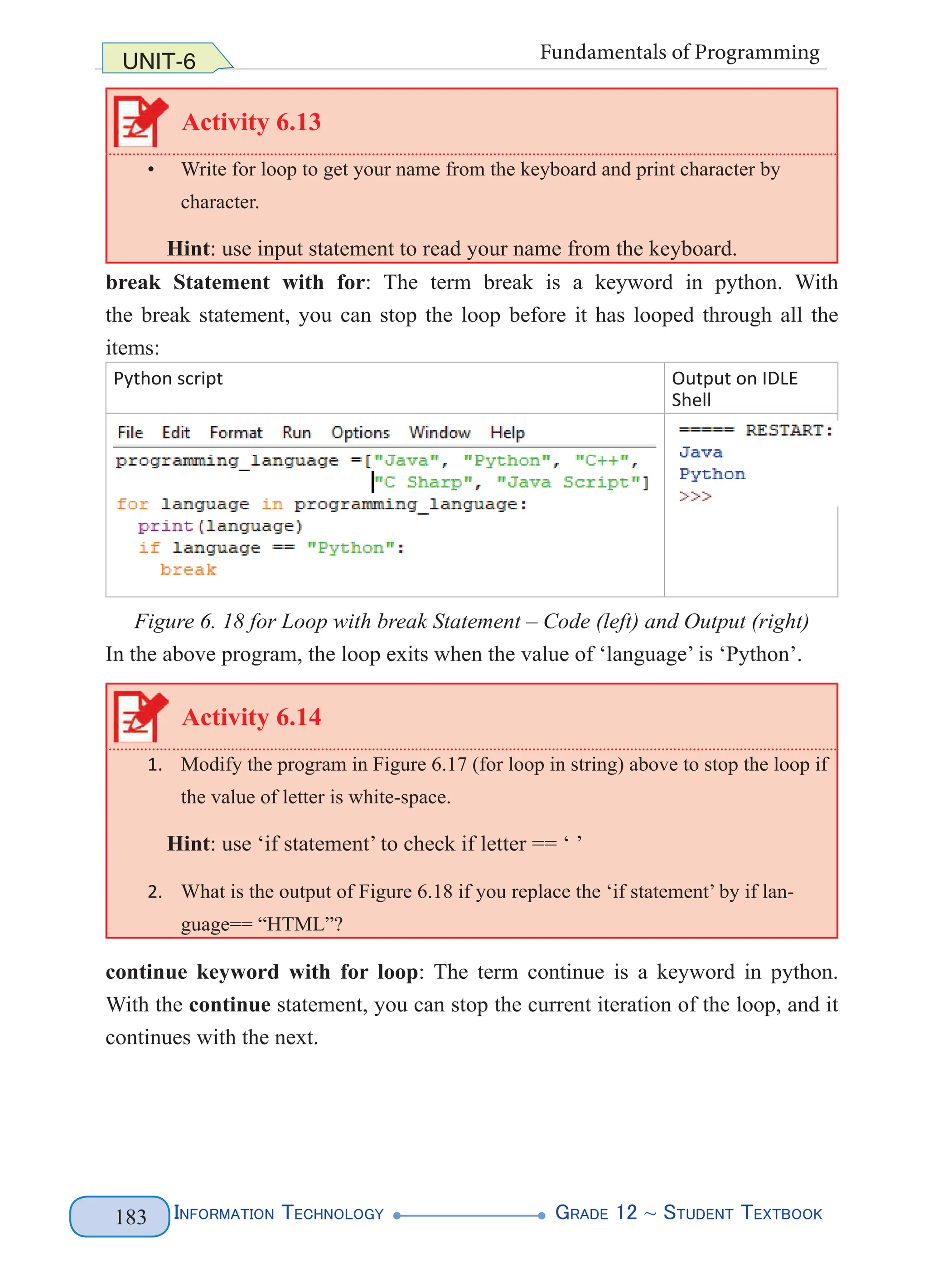 Information Technology G
rade 12 ~ Student Textbook
183
UNIT-6 Fundamentals of Programming
Activity 6.13
• Write for loop to get your name from the keyboard and print character by
character.
Hint: use input statement to read your name from the keyboard.
break Statement with for: The term break is a keyword in python. With
the break statement, you can stop the loop before it has looped through all the
items:
Python script Output on IDLE
Shell
Figure 6. 18 for Loop with break Statement – Code (left) and Output (right)
In the above program, the loop exits when the value of ‘language’ is ‘Python’.
Activity 6.14
1. Modify the program in Figure 6.17 (for loop in string) above to stop the loop if
the value of letter is white-space.
Hint: use ‘if statement’ to check if letter == ‘ ’
2. What is the output of Figure 6.18 if you replace the ‘if statement’ by if lan-
guage== “HTML”?
continue keyword with for loop: The term continue is a keyword in python.
With the continue statement, you can stop the current iteration of the loop, and it
continues with the next.
 