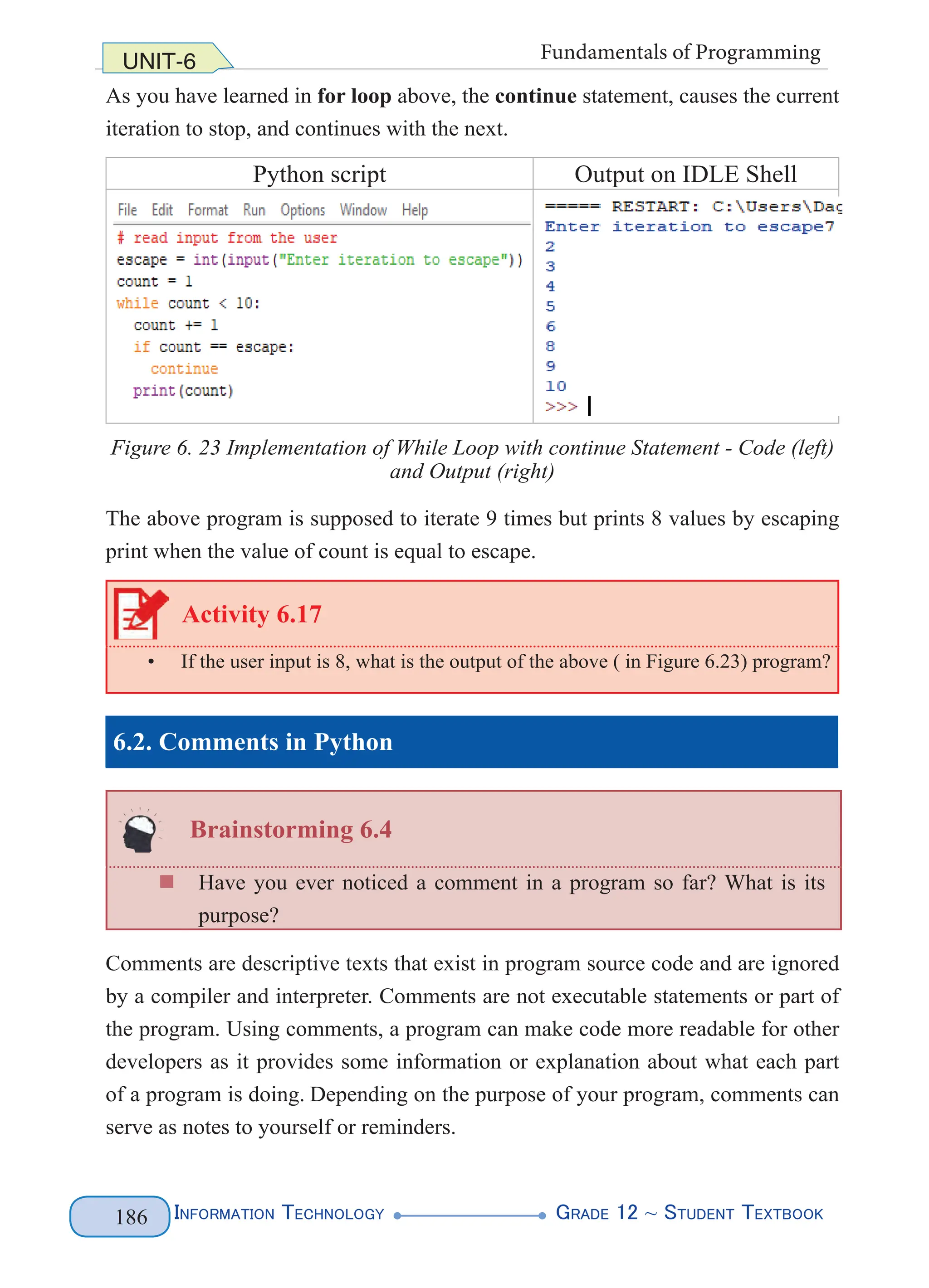 Information Technology G
rade 12 ~ Student Textbook
186
UNIT-6 Fundamentals of Programming
As you have learned in for loop above, the continue statement, causes the current
iteration to stop, and continues with the next.
Python script Output on IDLE Shell
Figure 6. 23 Implementation of While Loop with continue Statement - Code (left)
and Output (right)
The above program is supposed to iterate 9 times but prints 8 values by escaping
print when the value of count is equal to escape.
Activity 6.17
• If the user input is 8, what is the output of the above ( in Figure 6.23) program?
6.2. Comments in Python
Brainstorming 6.4
„
„ Have you ever noticed a comment in a program so far? What is its
purpose?
Comments are descriptive texts that exist in program source code and are ignored
by a compiler and interpreter. Comments are not executable statements or part of
the program. Using comments, a program can make code more readable for other
developers as it provides some information or explanation about what each part
of a program is doing. Depending on the purpose of your program, comments can
serve as notes to yourself or reminders.
 