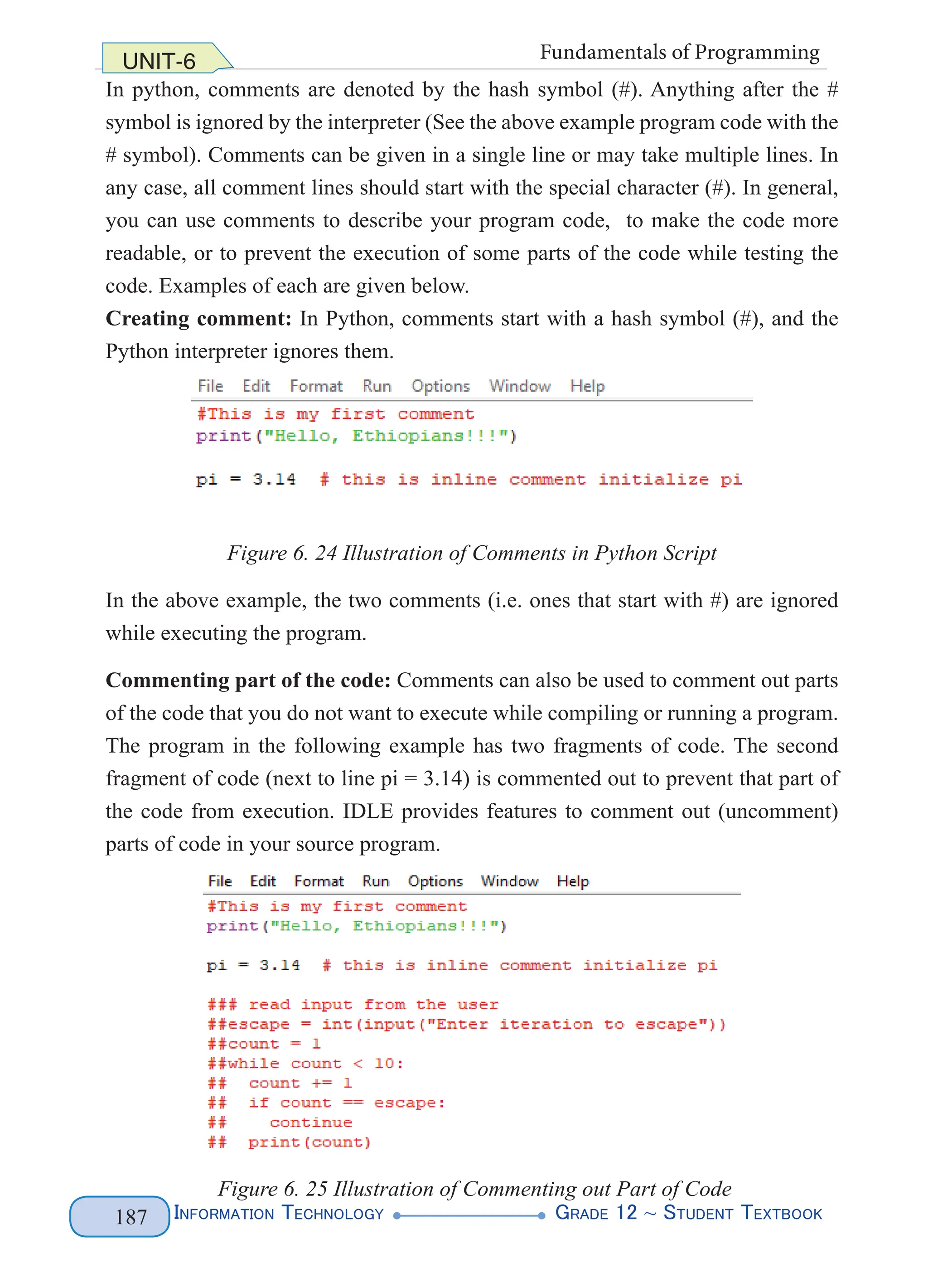 Information Technology G
rade 12 ~ Student Textbook
187
UNIT-6 Fundamentals of Programming
In python, comments are denoted by the hash symbol (#). Anything after the #
symbol is ignored by the interpreter (See the above example program code with the
# symbol). Comments can be given in a single line or may take multiple lines. In
any case, all comment lines should start with the special character (#). In general,
you can use comments to describe your program code, to make the code more
readable, or to prevent the execution of some parts of the code while testing the
code. Examples of each are given below.
Creating comment: In Python, comments start with a hash symbol (#), and the
Python interpreter ignores them.
Figure 6. 24 Illustration of Comments in Python Script
In the above example, the two comments (i.e. ones that start with #) are ignored
while executing the program.
Commenting part of the code: Comments can also be used to comment out parts
of the code that you do not want to execute while compiling or running a program.
The program in the following example has two fragments of code. The second
fragment of code (next to line pi = 3.14) is commented out to prevent that part of
the code from execution. IDLE provides features to comment out (uncomment)
parts of code in your source program.
Figure 6. 25 Illustration of Commenting out Part of Code
 