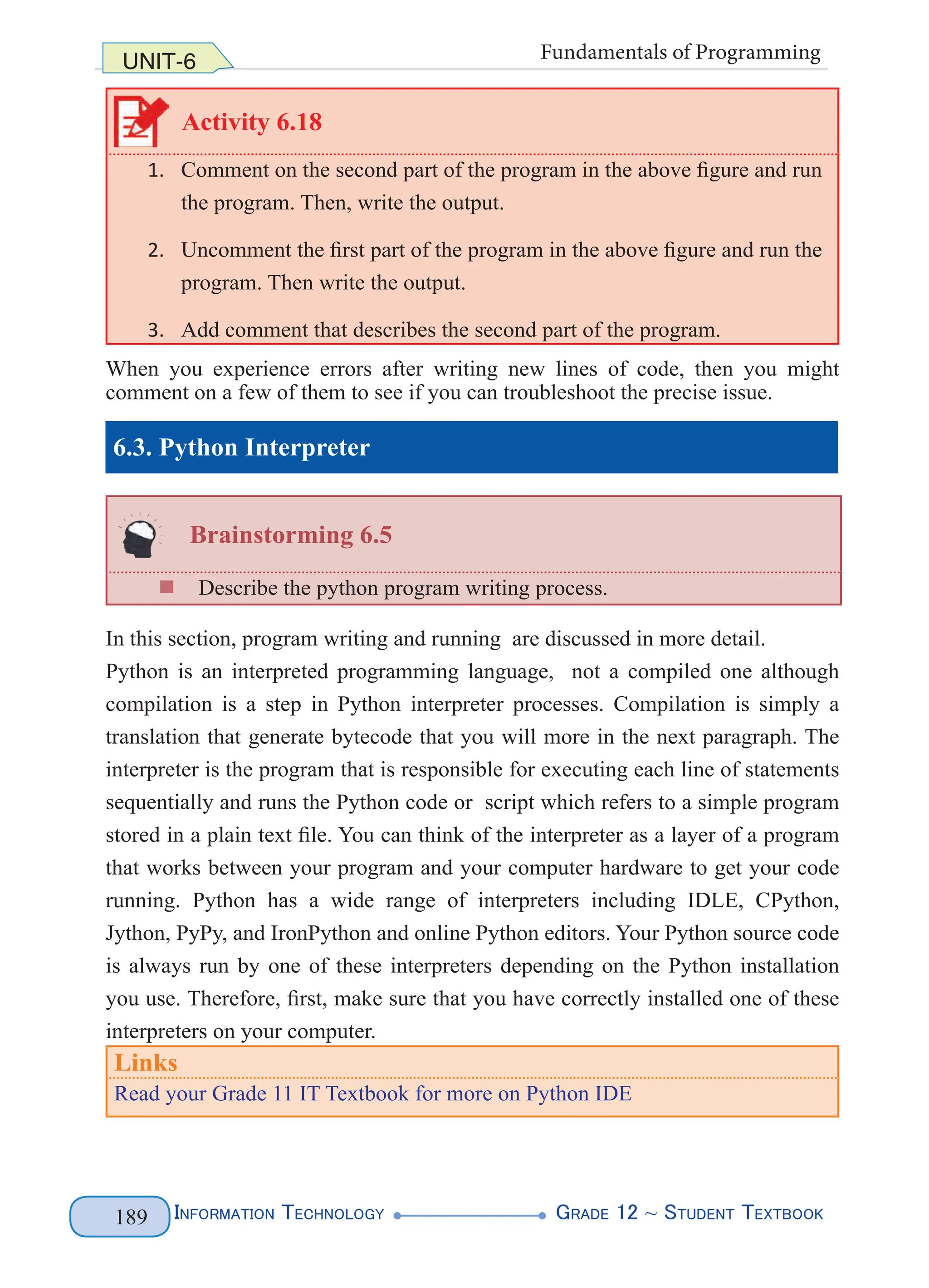 Information Technology G
rade 12 ~ Student Textbook
189
UNIT-6 Fundamentals of Programming
Activity 6.18
1. Comment on the second part of the program in the above figure and run
the program. Then, write the output.
2. Uncomment the first part of the program in the above figure and run the
program. Then write the output.
3. Add comment that describes the second part of the program.
When you experience errors after writing new lines of code, then you might
comment on a few of them to see if you can troubleshoot the precise issue.
6.3. Python Interpreter
Brainstorming 6.5
„
„ Describe the python program writing process.
In this section, program writing and running are discussed in more detail.
Python is an interpreted programming language, not a compiled one although
compilation is a step in Python interpreter processes. Compilation is simply a
translation that generate bytecode that you will more in the next paragraph. The
interpreter is the program that is responsible for executing each line of statements
sequentially and runs the Python code or script which refers to a simple program
stored in a plain text file. You can think of the interpreter as a layer of a program
that works between your program and your computer hardware to get your code
running. Python has a wide range of interpreters including IDLE, CPython,
Jython, PyPy, and IronPython and online Python editors. Your Python source code
is always run by one of these interpreters depending on the Python installation
you use. Therefore, first, make sure that you have correctly installed one of these
interpreters on your computer.
Links
Read your Grade 11 IT Textbook for more on Python IDE
 