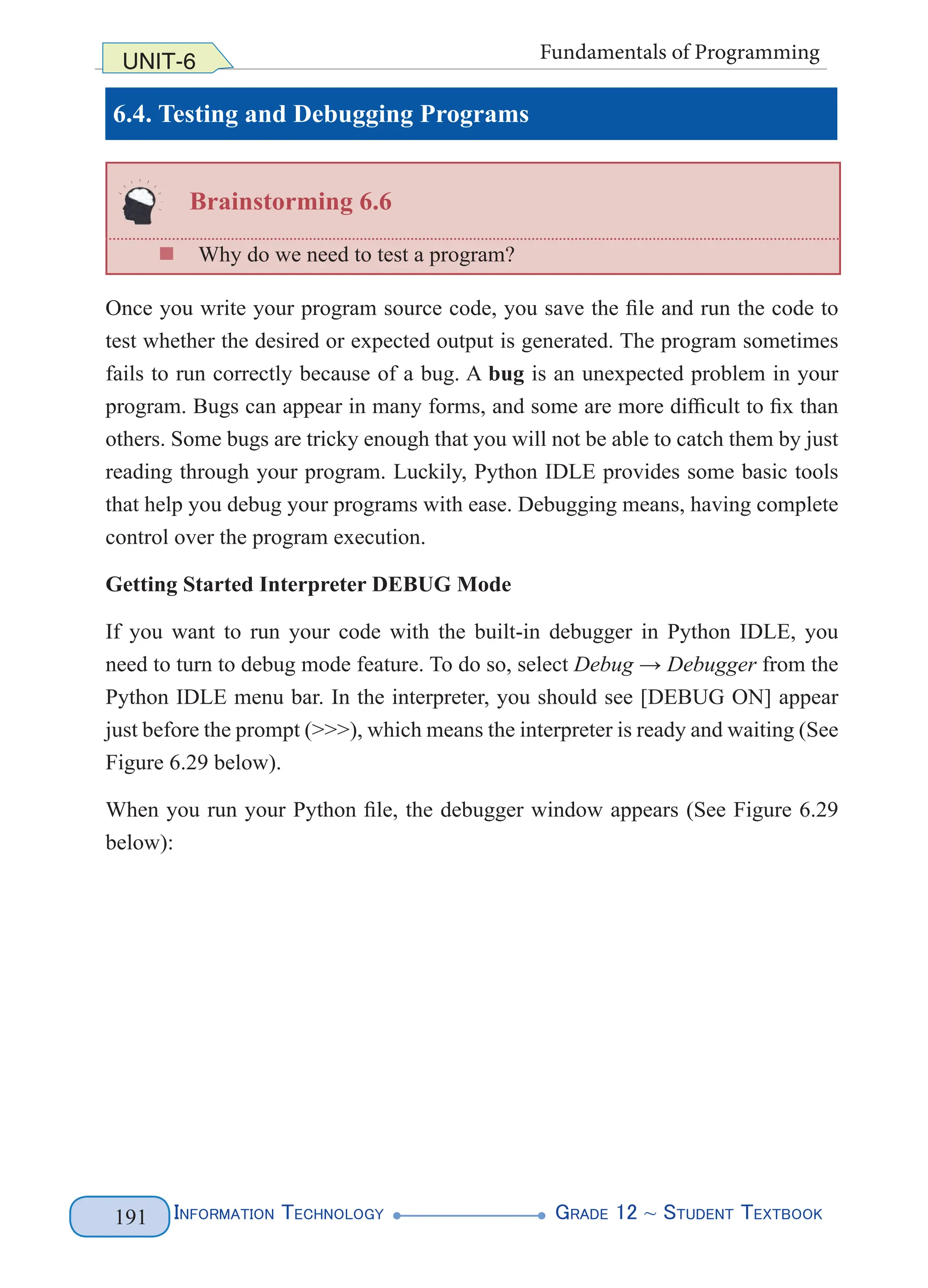 Information Technology G
rade 12 ~ Student Textbook
191
UNIT-6 Fundamentals of Programming
6.4. Testing and Debugging Programs
Brainstorming 6.6
„
„ Why do we need to test a program?
Once you write your program source code, you save the file and run the code to
test whether the desired or expected output is generated. The program sometimes
fails to run correctly because of a bug. A bug is an unexpected problem in your
program. Bugs can appear in many forms, and some are more difficult to fix than
others. Some bugs are tricky enough that you will not be able to catch them by just
reading through your program. Luckily, Python IDLE provides some basic tools
that help you debug your programs with ease. Debugging means, having complete
control over the program execution.
Getting Started Interpreter DEBUG Mode
If you want to run your code with the built-in debugger in Python IDLE, you
need to turn to debug mode feature. To do so, select Debug → Debugger from the
Python IDLE menu bar. In the interpreter, you should see [DEBUG ON] appear
just before the prompt (>>>), which means the interpreter is ready and waiting (See
Figure 6.29 below).
When you run your Python file, the debugger window appears (See Figure 6.29
below):
 
