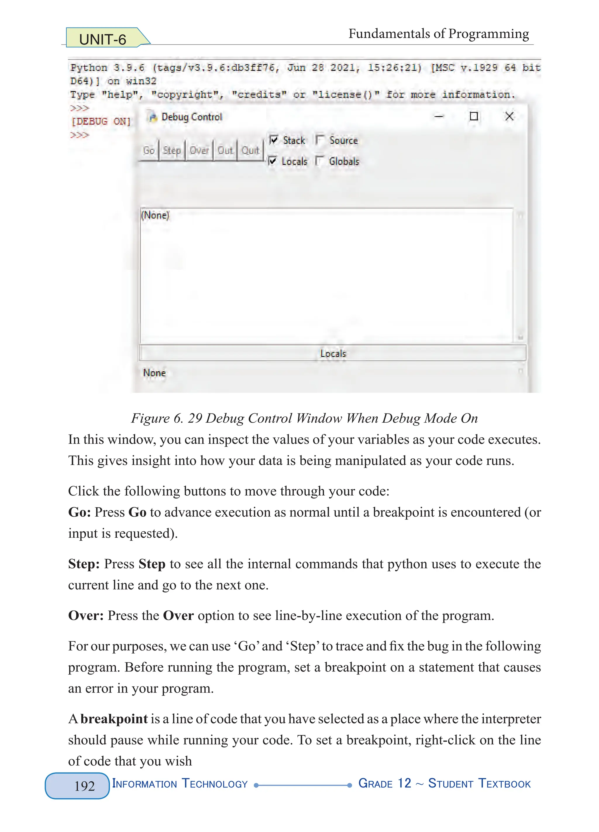 Information Technology G
rade 12 ~ Student Textbook
192
UNIT-6 Fundamentals of Programming
Figure 6. 29 Debug Control Window When Debug Mode On
In this window, you can inspect the values of your variables as your code executes.
This gives insight into how your data is being manipulated as your code runs.
Click the following buttons to move through your code:
Go: Press Go to advance execution as normal until a breakpoint is encountered (or
input is requested).
Step: Press Step to see all the internal commands that python uses to execute the
current line and go to the next one.
Over: Press the Over option to see line-by-line execution of the program.
For our purposes, we can use ‘Go’and ‘Step’to trace and fix the bug in the following
program. Before running the program, set a breakpoint on a statement that causes
an error in your program.
Abreakpoint is a line of code that you have selected as a place where the interpreter
should pause while running your code. To set a breakpoint, right-click on the line
of code that you wish
 