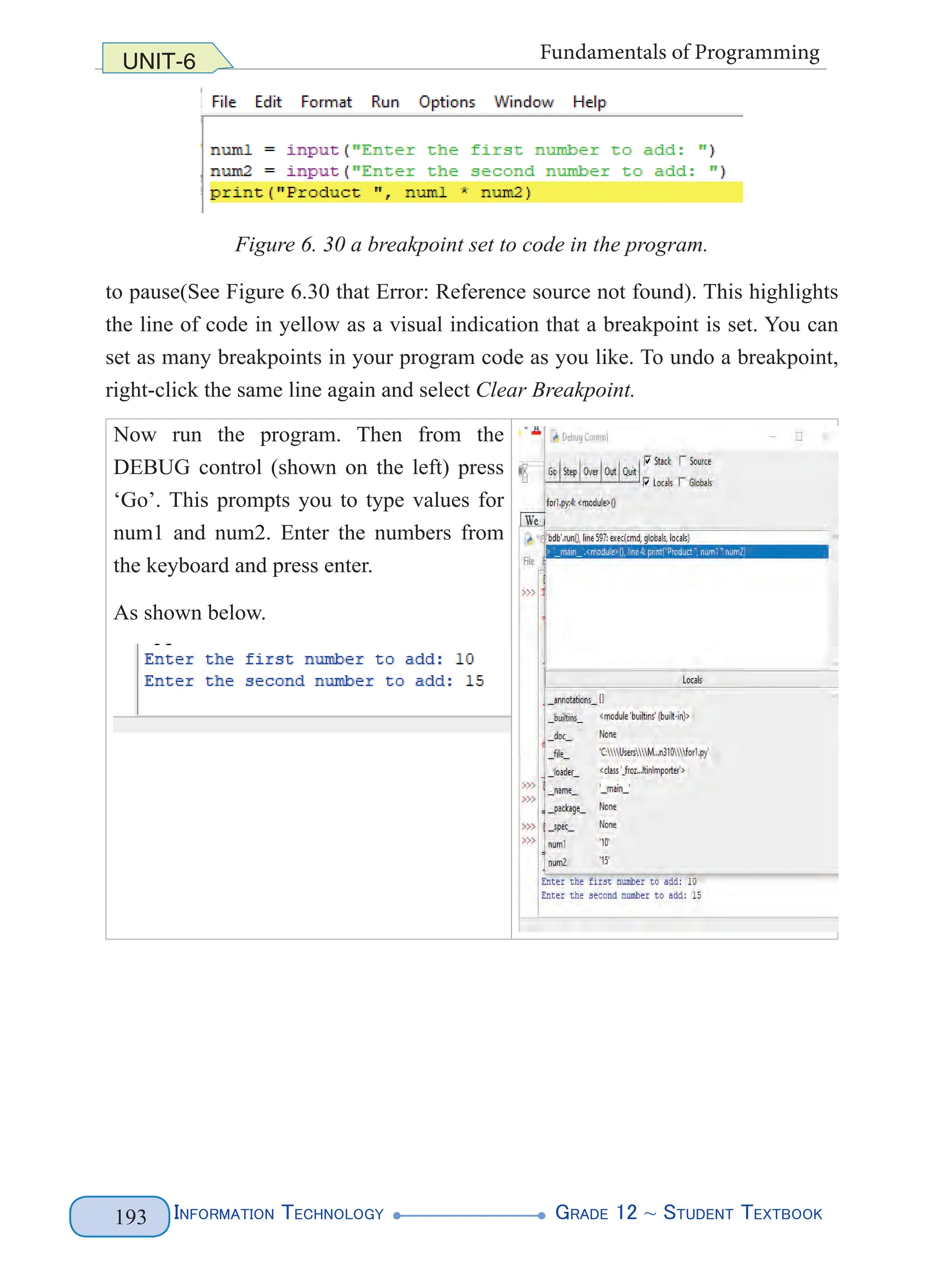 Information Technology G
rade 12 ~ Student Textbook
193
UNIT-6 Fundamentals of Programming
Figure 6. 30 a breakpoint set to code in the program.
to pause(See Figure 6.30 that Error: Reference source not found). This highlights
the line of code in yellow as a visual indication that a breakpoint is set. You can
set as many breakpoints in your program code as you like. To undo a breakpoint,
right-click the same line again and select Clear Breakpoint.
Now run the program. Then from the
DEBUG control (shown on the left) press
‘Go’. This prompts you to type values for
num1 and num2. Enter the numbers from
the keyboard and press enter.
As shown below.
 