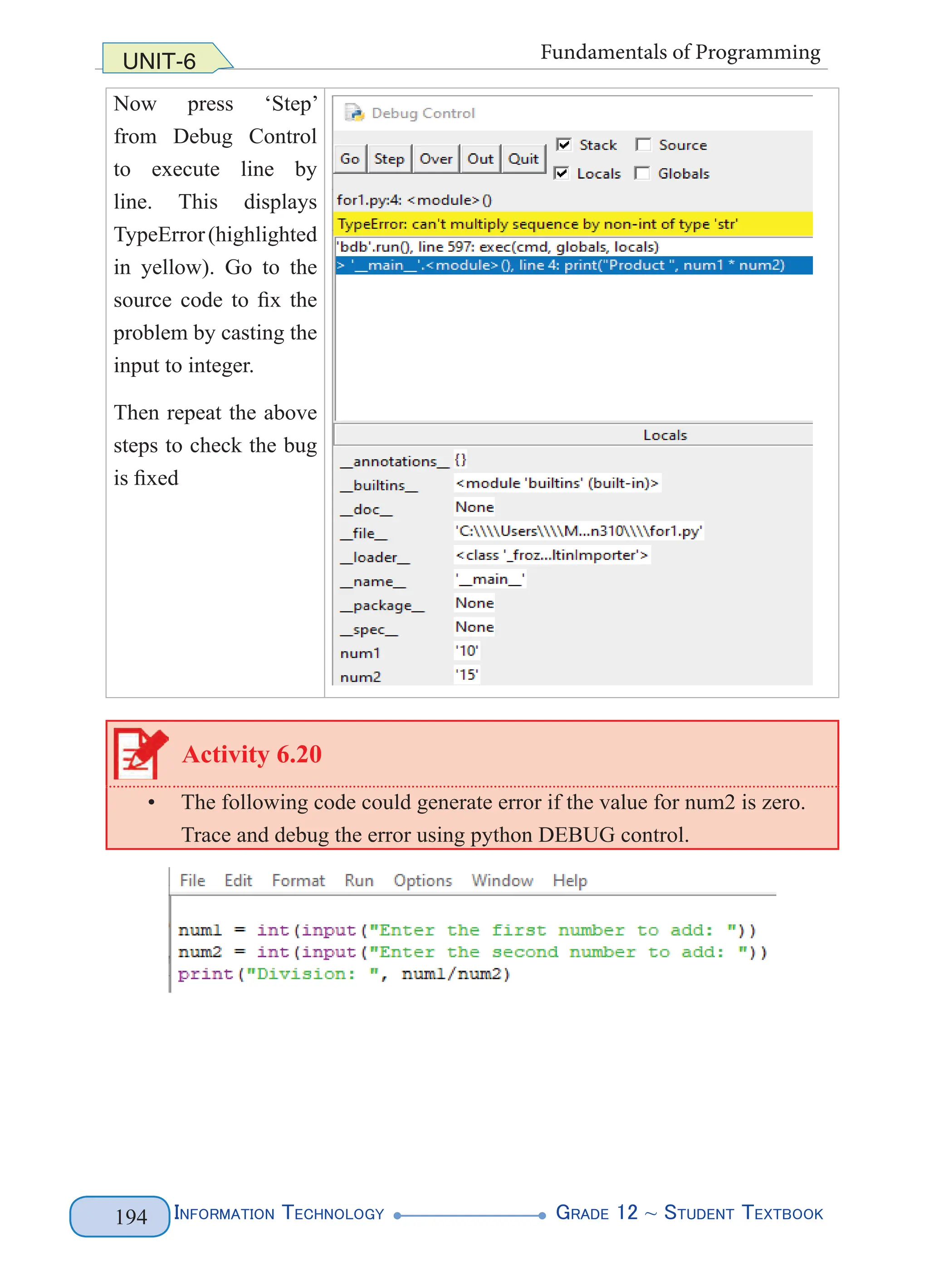 Information Technology G
rade 12 ~ Student Textbook
194
UNIT-6 Fundamentals of Programming
Now press ‘Step’
from Debug Control
to execute line by
line. This displays
TypeError(highlighted
in yellow). Go to the
source code to fix the
problem by casting the
input to integer.
Then repeat the above
steps to check the bug
is fixed
Activity 6.20
• The following code could generate error if the value for num2 is zero.
Trace and debug the error using python DEBUG control.
 