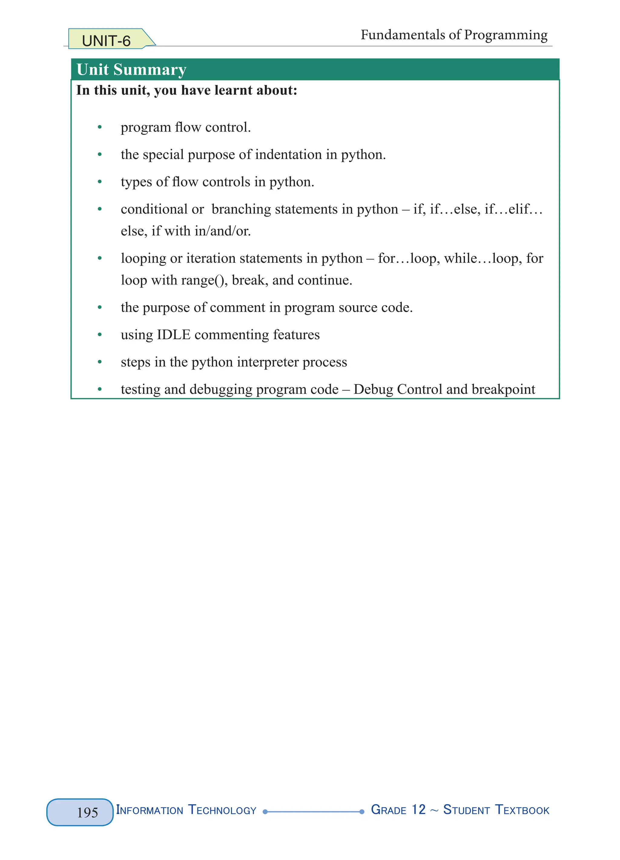 Information Technology G
rade 12 ~ Student Textbook
195
UNIT-6 Fundamentals of Programming
Unit Summary
In this unit, you have learnt about:
• program flow control.
• the special purpose of indentation in python.
• types of flow controls in python.
• conditional or branching statements in python – if, if…else, if…elif…
else, if with in/and/or.
• looping or iteration statements in python – for…loop, while…loop, for
loop with range(), break, and continue.
• the purpose of comment in program source code.
• using IDLE commenting features
• steps in the python interpreter process
• testing and debugging program code – Debug Control and breakpoint
 
