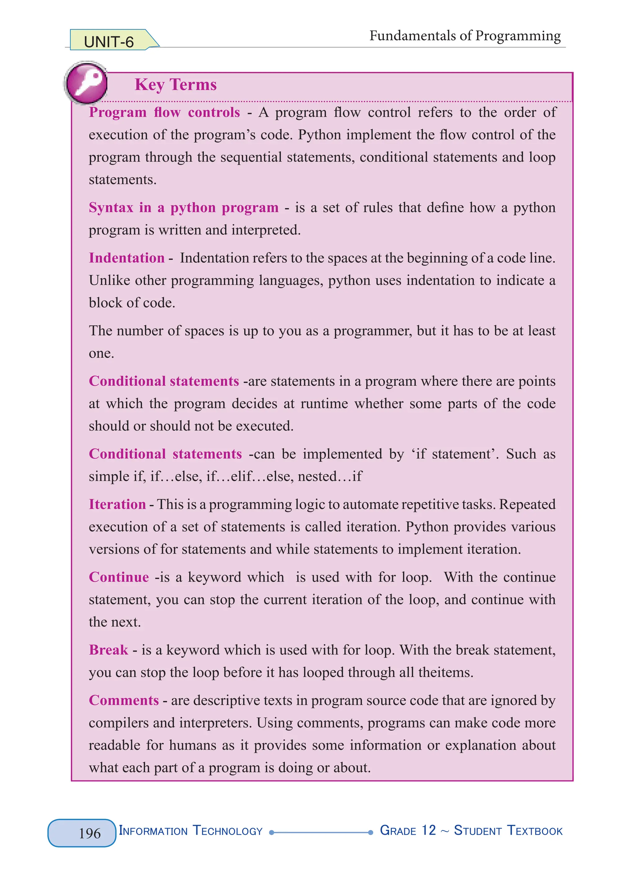 InformatIon technology grade 12 ~ Student textbook
196
UNIT-6 Fundamentals of Programming
Key Terms
Program flow controls - A program flow control refers to the order of
execution of the program’s code. Python implement the flow control of the
program through the sequential statements, conditional statements and loop
statements.
Syntax in a python program - is a set of rules that define how a python
program is written and interpreted.
Indentation - Indentation refers to the spaces at the beginning of a code line.
Unlike other programming languages, python uses indentation to indicate a
block of code.
The number of spaces is up to you as a programmer, but it has to be at least
one.
Conditional statements -are statements in a program where there are points
at which the program decides at runtime whether some parts of the code
should or should not be executed.
Conditional statements -can be implemented by ‘if statement’. Such as
simple if, if…else, if…elif…else, nested…if
Iteration - This is a programming logic to automate repetitive tasks. Repeated
execution of a set of statements is called iteration. Python provides various
versions of for statements and while statements to implement iteration.
Continue -is a keyword which is used with for loop. With the continue
statement, you can stop the current iteration of the loop, and continue with
the next.
Break - is a keyword which is used with for loop. With the break statement,
you can stop the loop before it has looped through all theitems.
Comments - are descriptive texts in program source code that are ignored by
compilers and interpreters. Using comments, programs can make code more
readable for humans as it provides some information or explanation about
what each part of a program is doing or about.
UNIT-6 Fundamentals of Programming
Key Terms
Program flow controls - A program flow control refers to the order of
execution of the program’s code. Python implement the flow control of the
program through the sequential statements, conditional statements and loop
statements.
Syntax in a python program - is a set of rules that define how a python
program is written and interpreted.
Indentation - Indentation refers to the spaces at the beginning of a code line.
Unlike other programming languages, python uses indentation to indicate a
block of code.
The number of spaces is up to you as a programmer, but it has to be at least
one.
Conditional statements -are statements in a program where there are points
at which the program decides at runtime whether some parts of the code
should or should not be executed.
Conditional statements -can be implemented by ‘if statement’. Such as
 