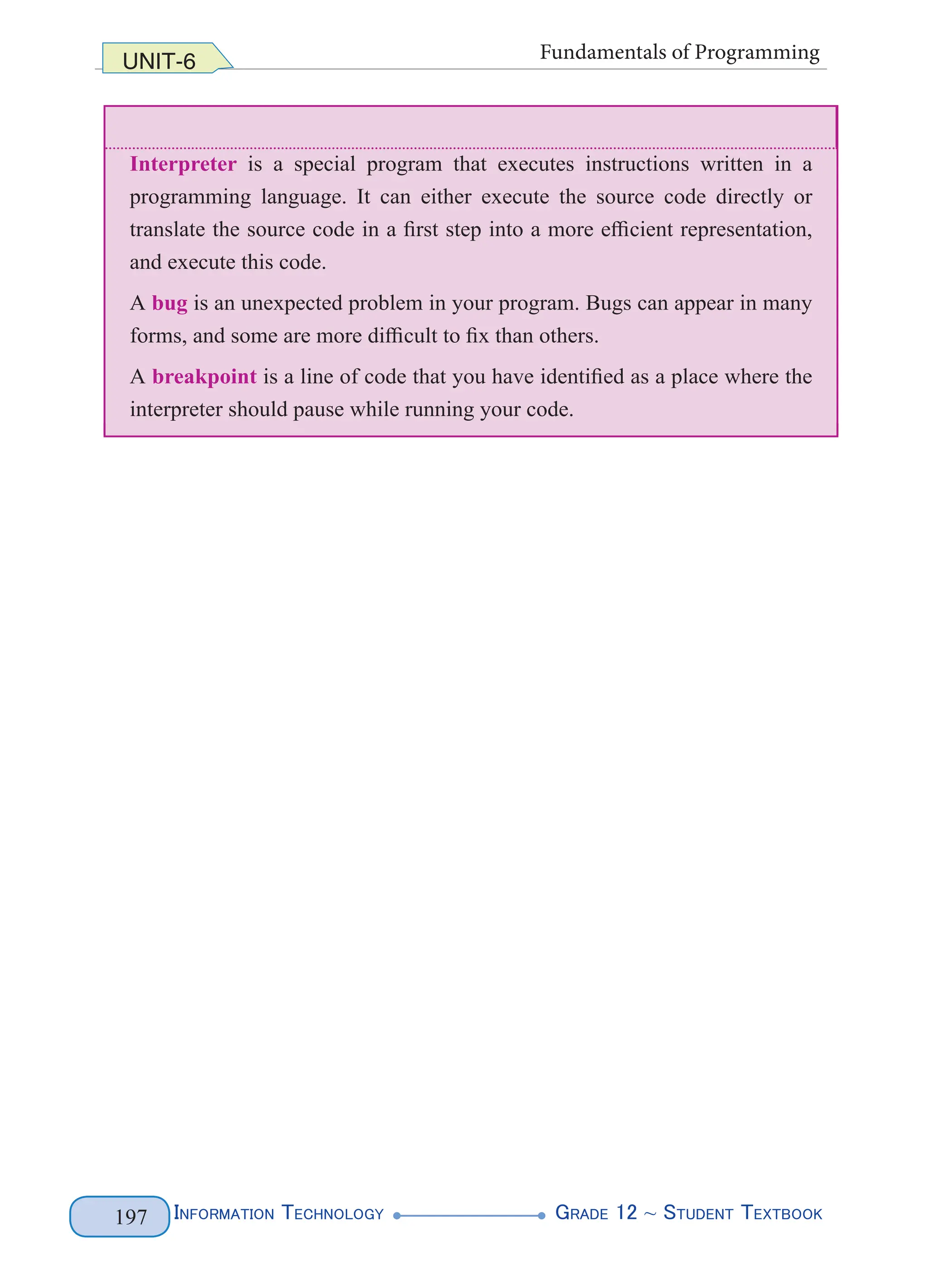 InformatIon technology grade 12 ~ Student textbook
197
UNIT-6 Fundamentals of Programming
Interpreter is a special program that executes instructions written in a
programming language. It can either execute the source code directly or
translate the source code in a first step into a more efficient representation,
and execute this code.
A bug is an unexpected problem in your program. Bugs can appear in many
forms, and some are more difficult to fix than others.
A breakpoint is a line of code that you have identified as a place where the
interpreter should pause while running your code.
InformatIon technology grade 12 ~ Student textbook
197
UNIT-6 Fundamentals of Programming
Interpreter is a special program that executes instructions written in a
programming language. It can either execute the source code directly or
translate the source code in a first step into a more efficient representation,
and execute this code.
A bug is an unexpected problem in your program. Bugs can appear in many
forms, and some are more difficult to fix than others.
A breakpoint is a line of code that you have identified as a place where the
interpreter should pause while running your code.
UNIT-6 Fundamentals of Programming
Interpreter is a special program that executes instructions written in a
programming language. It can either execute the source code directly or
translate the source code in a first step into a more efficient representation,
and execute this code.
A bug is an unexpected problem in your program. Bugs can appear in many
forms, and some are more difficult to fix than others.
A breakpoint is a line of code that you have identified as a place where the
interpreter should pause while running your code.
InformatIon technology grade 12 ~ Student textbook
197
UNIT-6 Fundamentals of Programming
Interpreter is a special program that executes instructions written in a
programming language. It can either execute the source code directly or
translate the source code in a first step into a more efficient representation,
and execute this code.
A bug is an unexpected problem in your program. Bugs can appear in many
forms, and some are more difficult to fix than others.
A breakpoint is a line of code that you have identified as a place where the
interpreter should pause while running your code.
 