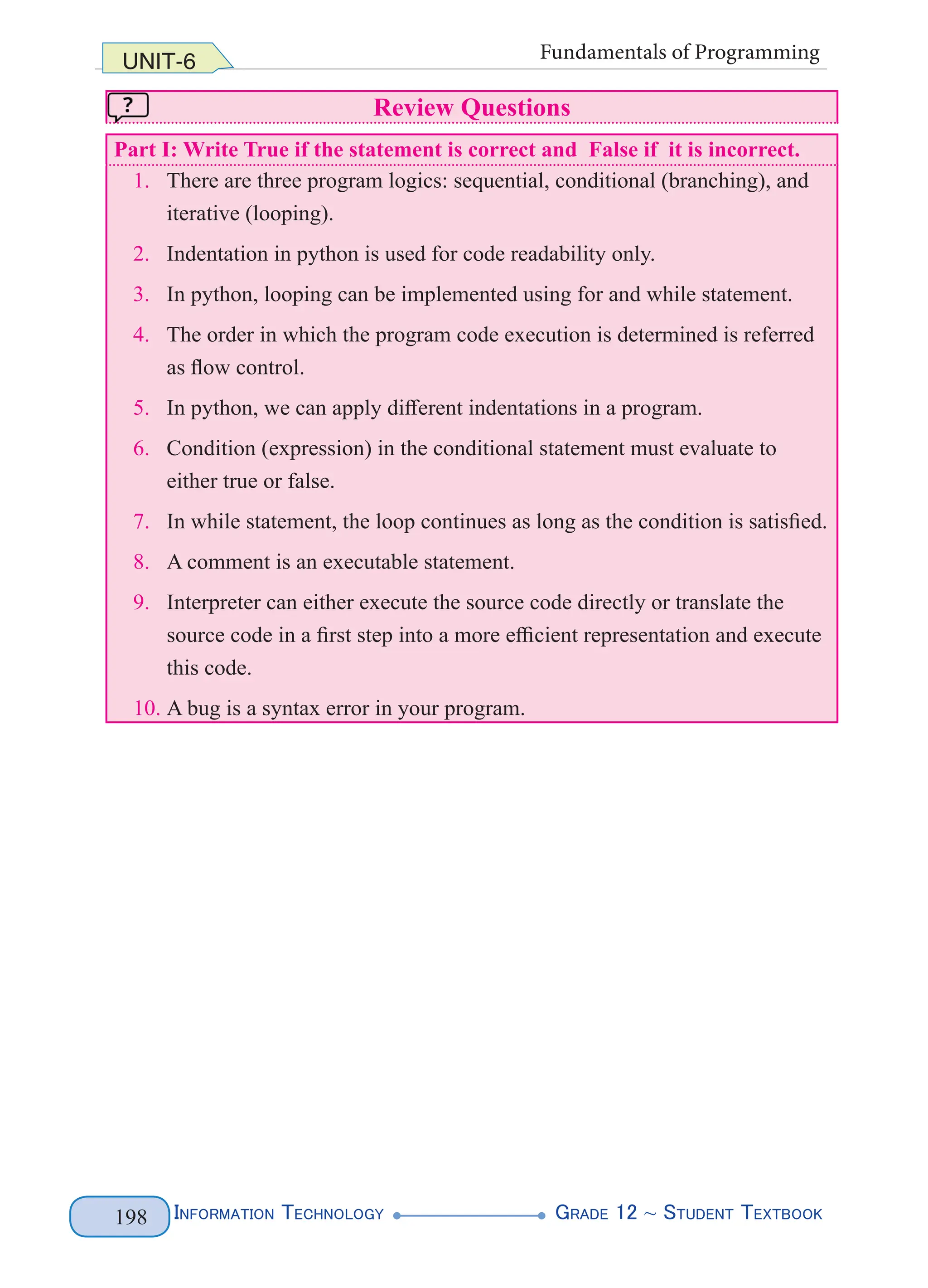 Information Technology G
rade 12 ~ Student Textbook
198
UNIT-6 Fundamentals of Programming
Review Questions
Part I: Write True if the statement is correct and False if it is incorrect.
1. There are three program logics: sequential, conditional (branching), and
iterative (looping).
2. Indentation in python is used for code readability only.
3. In python, looping can be implemented using for and while statement.
4. The order in which the program code execution is determined is referred
as flow control.
5. In python, we can apply different indentations in a program.
6. Condition (expression) in the conditional statement must evaluate to
either true or false.
7. In while statement, the loop continues as long as the condition is satisfied.
8. A comment is an executable statement.
9. Interpreter can either execute the source code directly or translate the
source code in a first step into a more efficient representation and execute
this code.
10. A bug is a syntax error in your program.
 