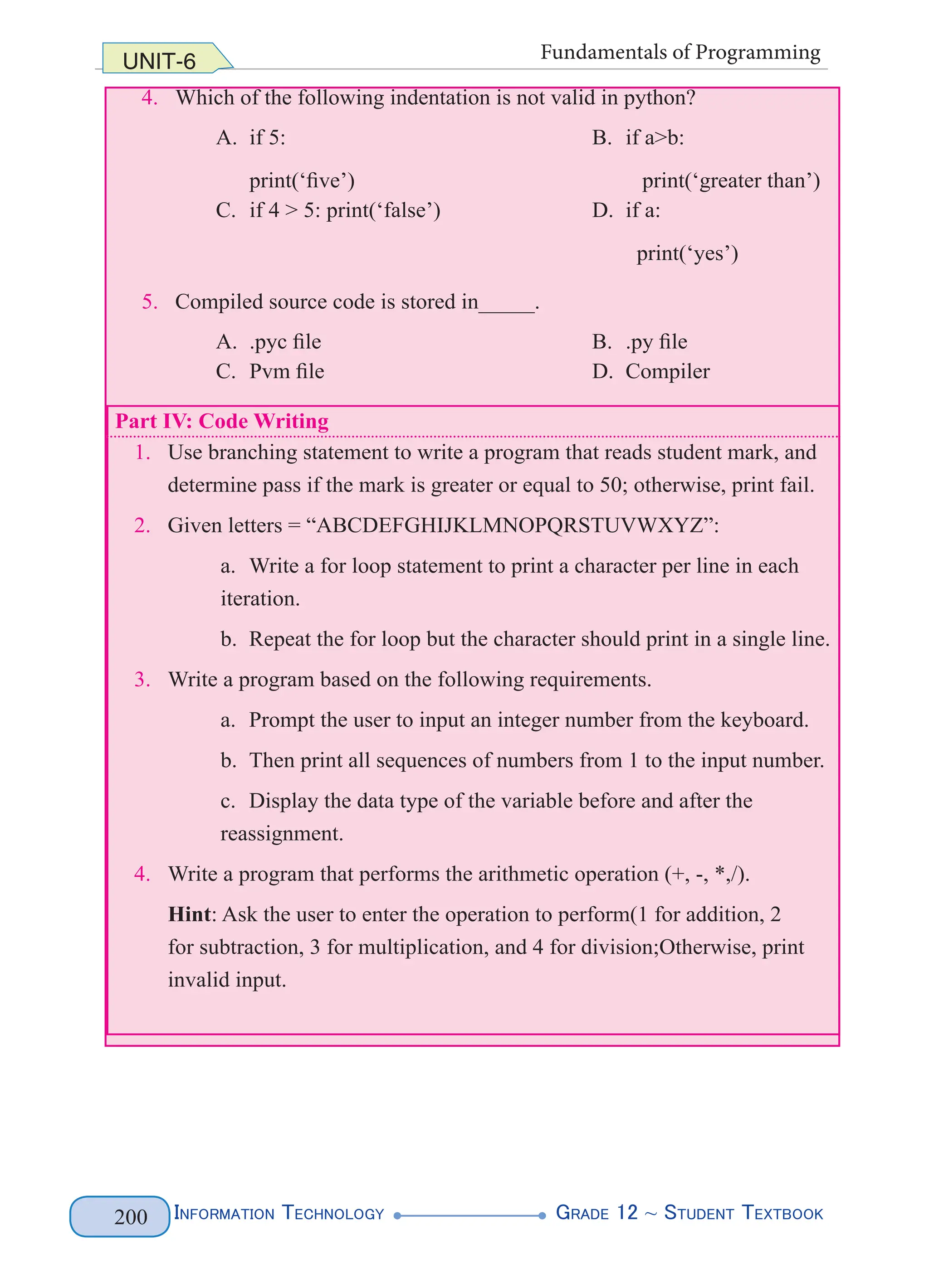 Information Technology G
rade 12 ~ Student Textbook
200
UNIT-6 Fundamentals of Programming
4. Which of the following indentation is not valid in python?
A. if 5:
print(‘five’)
B. if a>b:
print(‘greater than’)
C. if 4 > 5: print(‘false’) D. if a:
print(‘yes’)
5. Compiled source code is stored in_____.
A. .pyc file B. .py file
C. Pvm file D. Compiler
Part IV: Code Writing
1. Use branching statement to write a program that reads student mark, and
determine pass if the mark is greater or equal to 50; otherwise, print fail.
2. Given letters = “ABCDEFGHIJKLMNOPQRSTUVWXYZ”:
a. Write a for loop statement to print a character per line in each
iteration.
b. Repeat the for loop but the character should print in a single line.
3. Write a program based on the following requirements.
a. Prompt the user to input an integer number from the keyboard.
b. Then print all sequences of numbers from 1 to the input number.
c. Display the data type of the variable before and after the
reassignment.
4. Write a program that performs the arithmetic operation (+, -, *,/).
Hint: Ask the user to enter the operation to perform(1 for addition, 2
for subtraction, 3 for multiplication, and 4 for division;Otherwise, print
invalid input.
 