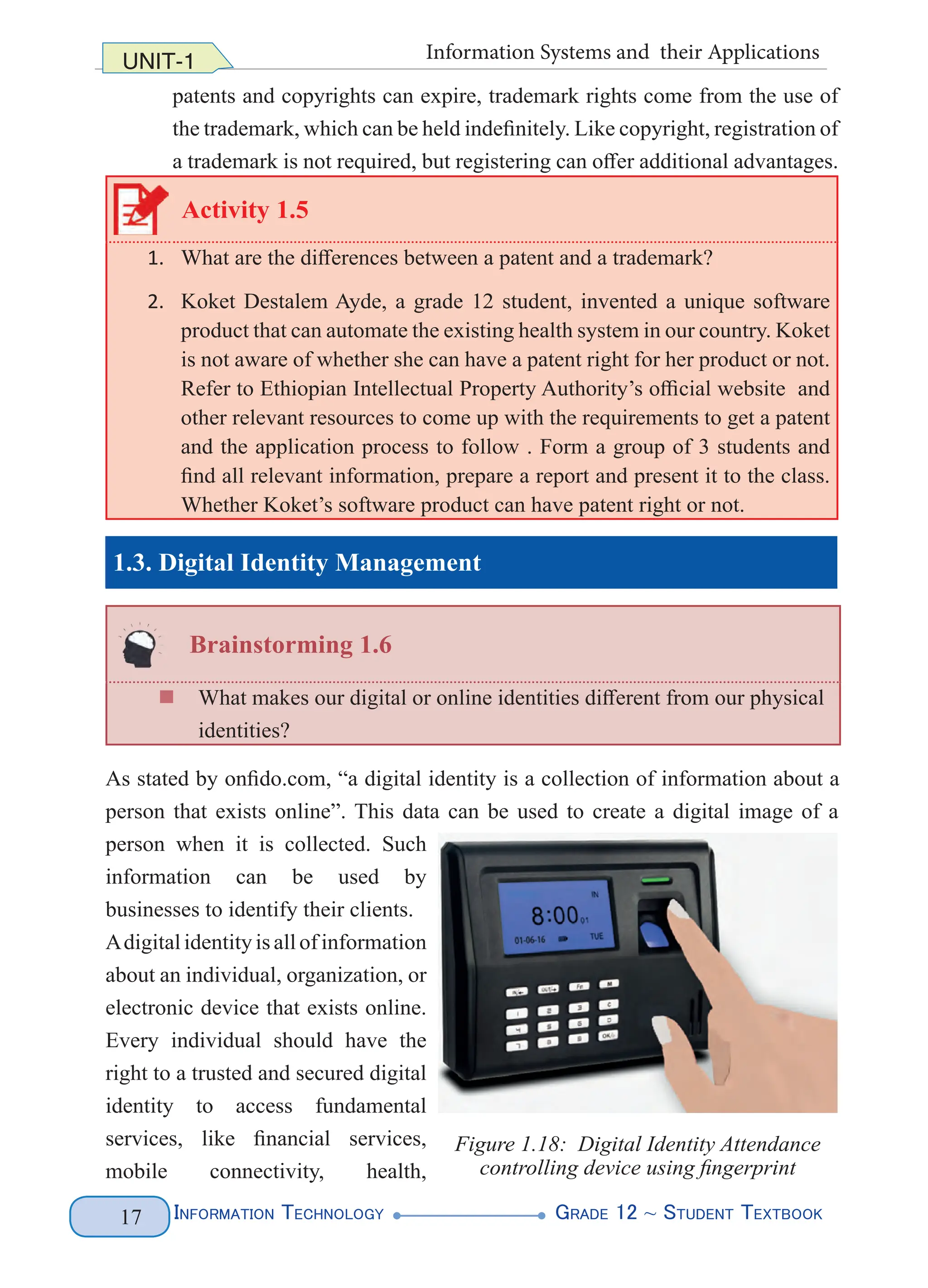 Information Technology G
rade 12 ~ Student Textbook
17
UNIT-1 Information Systems and their Applications
patents and copyrights can expire, trademark rights come from the use of
the trademark, which can be held indefinitely. Like copyright, registration of
a trademark is not required, but registering can offer additional advantages.
Activity 1.5
1. What are the differences between a patent and a trademark?
2. Koket Destalem Ayde, a grade 12 student, invented a unique software
product that can automate the existing health system in our country. Koket
is not aware of whether she can have a patent right for her product or not.
Refer to Ethiopian Intellectual Property Authority’s official website and
other relevant resources to come up with the requirements to get a patent
and the application process to follow . Form a group of 3 students and
find all relevant information, prepare a report and present it to the class.
Whether Koket’s software product can have patent right or not.
1.3. Digital Identity Management
Brainstorming 1.6
„
„ What makes our digital or online identities different from our physical
identities?
As stated by onfido.com, “a digital identity is a collection of information about a
person that exists online”. This data can be used to create a digital image of a
person when it is collected. Such
information can be used by
businesses to identify their clients.
Adigital identity is all of information
about an individual, organization, or
electronic device that exists online.
Every individual should have the
right to a trusted and secured digital
identity to access fundamental
services, like financial services,
mobile connectivity, health,
Figure 1.18: Digital Identity Attendance
controlling device using fingerprint
 