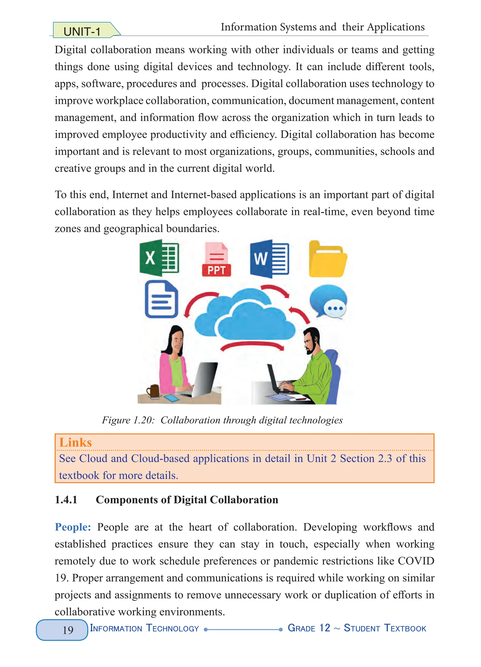 Information Technology G
rade 12 ~ Student Textbook
19
UNIT-1 Information Systems and their Applications
Digital collaboration means working with other individuals or teams and getting
things done using digital devices and technology. It can include different tools,
apps, software, procedures and processes. Digital collaboration uses technology to
improve workplace collaboration, communication, document management, content
management, and information flow across the organization which in turn leads to
improved employee productivity and efficiency. Digital collaboration has become
important and is relevant to most organizations, groups, communities, schools and
creative groups and in the current digital world.
To this end, Internet and Internet-based applications is an important part of digital
collaboration as they helps employees collaborate in real-time, even beyond time
zones and geographical boundaries.
Links
See Cloud and Cloud-based applications in detail in Unit 2 Section 2.3 of this
textbook for more details.
1.4.1 Components of Digital Collaboration
People: People are at the heart of collaboration. Developing workflows and
established practices ensure they can stay in touch, especially when working
remotely due to work schedule preferences or pandemic restrictions like COVID
19. Proper arrangement and communications is required while working on similar
projects and assignments to remove unnecessary work or duplication of efforts in
collaborative working environments.
Figure 1.20: Collaboration through digital technologies
 