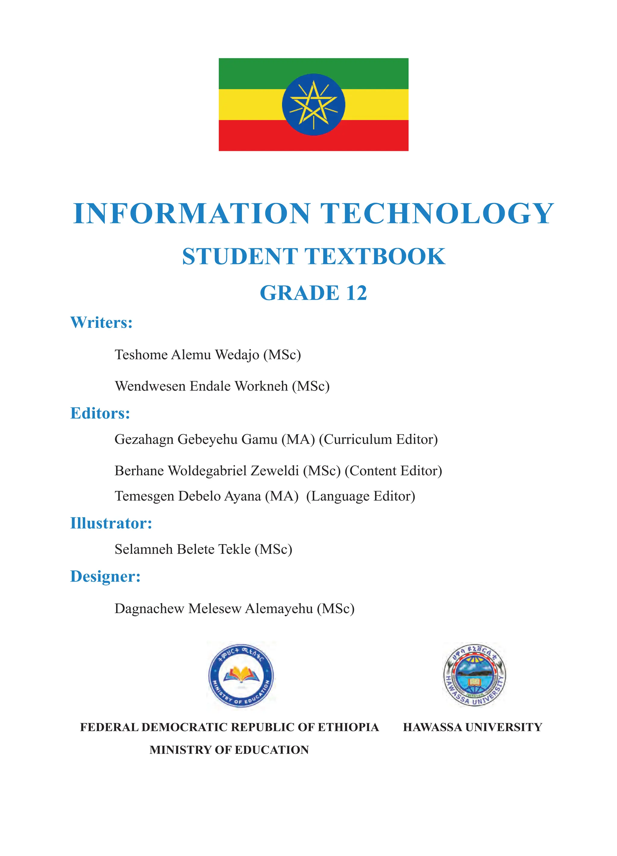 INFORMATION TECHNOLOGY
STUDENT TEXTBOOK
GRADE 12
Writers:
Teshome Alemu Wedajo (MSc)
Wendwesen Endale Workneh (MSc)
Editors:
Gezahagn Gebeyehu Gamu (MA) (Curriculum Editor)
Berhane Woldegabriel Zeweldi (MSc) (Content Editor)
Temesgen Debelo Ayana (MA) (Language Editor)
Illustrator:
Selamneh Belete Tekle (MSc)
Designer:
Dagnachew Melesew Alemayehu (MSc)
FEDERAL DEMOCRATIC REPUBLIC OF ETHIOPIA
MINISTRY OF EDUCATION
HAWASSA UNIVERSITY
 