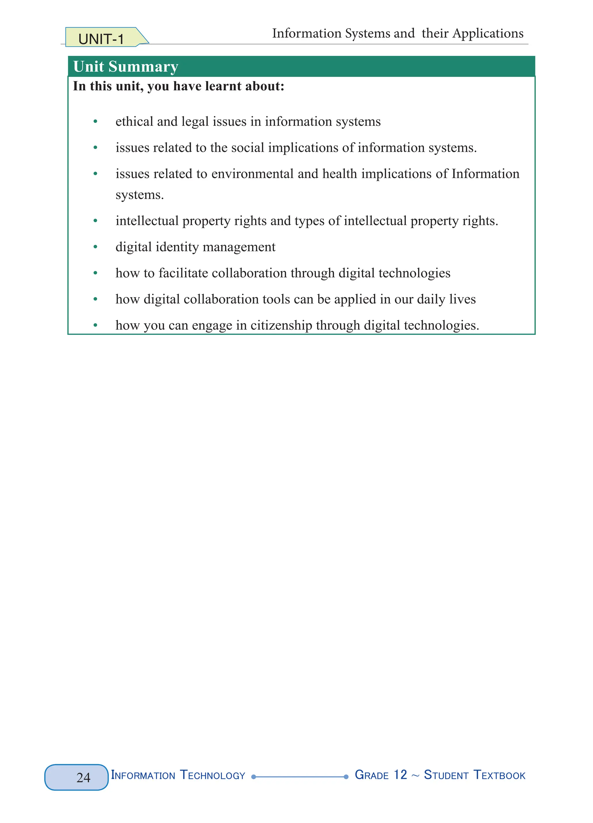 Information Technology G
rade 12 ~ Student Textbook
24
UNIT-1 Information Systems and their Applications
Unit Summary
In this unit, you have learnt about:
• ethical and legal issues in information systems
• issues related to the social implications of information systems.
• issues related to environmental and health implications of Information
systems.
• intellectual property rights and types of intellectual property rights.
• digital identity management
• how to facilitate collaboration through digital technologies
• how digital collaboration tools can be applied in our daily lives
• how you can engage in citizenship through digital technologies.
 