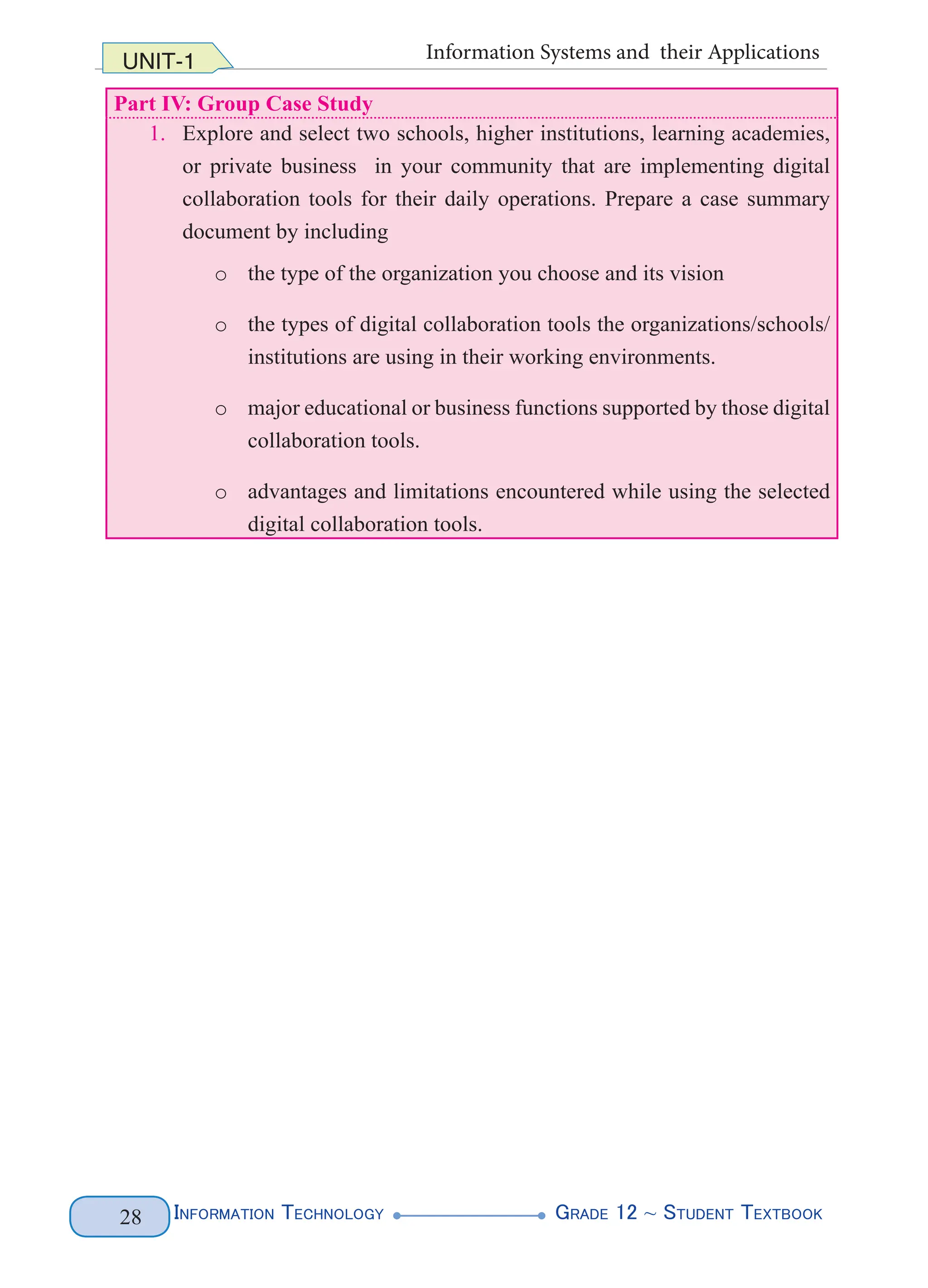 Information Technology G
rade 12 ~ Student Textbook
28
UNIT-1 Information Systems and their Applications
Part IV: Group Case Study
1. Explore and select two schools, higher institutions, learning academies,
or private business in your community that are implementing digital
collaboration tools for their daily operations. Prepare a case summary
document by including
o the type of the organization you choose and its vision
o the types of digital collaboration tools the organizations/schools/
institutions are using in their working environments.
o major educational or business functions supported by those digital
collaboration tools.
o advantages and limitations encountered while using the selected
digital collaboration tools.
 