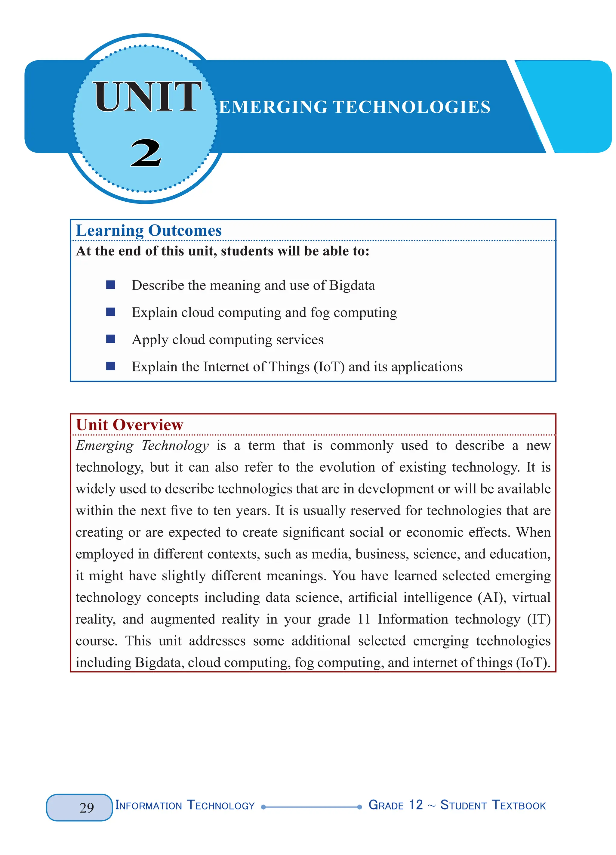 Information Technology G
rade 12 ~ Student Textbook
29
2
UNIT EMERGING TECHNOLOGIES
Learning Outcomes
At the end of this unit, students will be able to:
„
„ Describe the meaning and use of Bigdata
„
„ Explain cloud computing and fog computing
„
„ Apply cloud computing services
„
„ Explain the Internet of Things (IoT) and its applications
Unit Overview
Emerging Technology is a term that is commonly used to describe a new
technology, but it can also refer to the evolution of existing technology. It is
widely used to describe technologies that are in development or will be available
within the next five to ten years. It is usually reserved for technologies that are
creating or are expected to create significant social or economic effects. When
employed in different contexts, such as media, business, science, and education,
it might have slightly different meanings. You have learned selected emerging
technology concepts including data science, artificial intelligence (AI), virtual
reality, and augmented reality in your grade 11 Information technology (IT)
course. This unit addresses some additional selected emerging technologies
including Bigdata, cloud computing, fog computing, and internet of things (IoT).
 