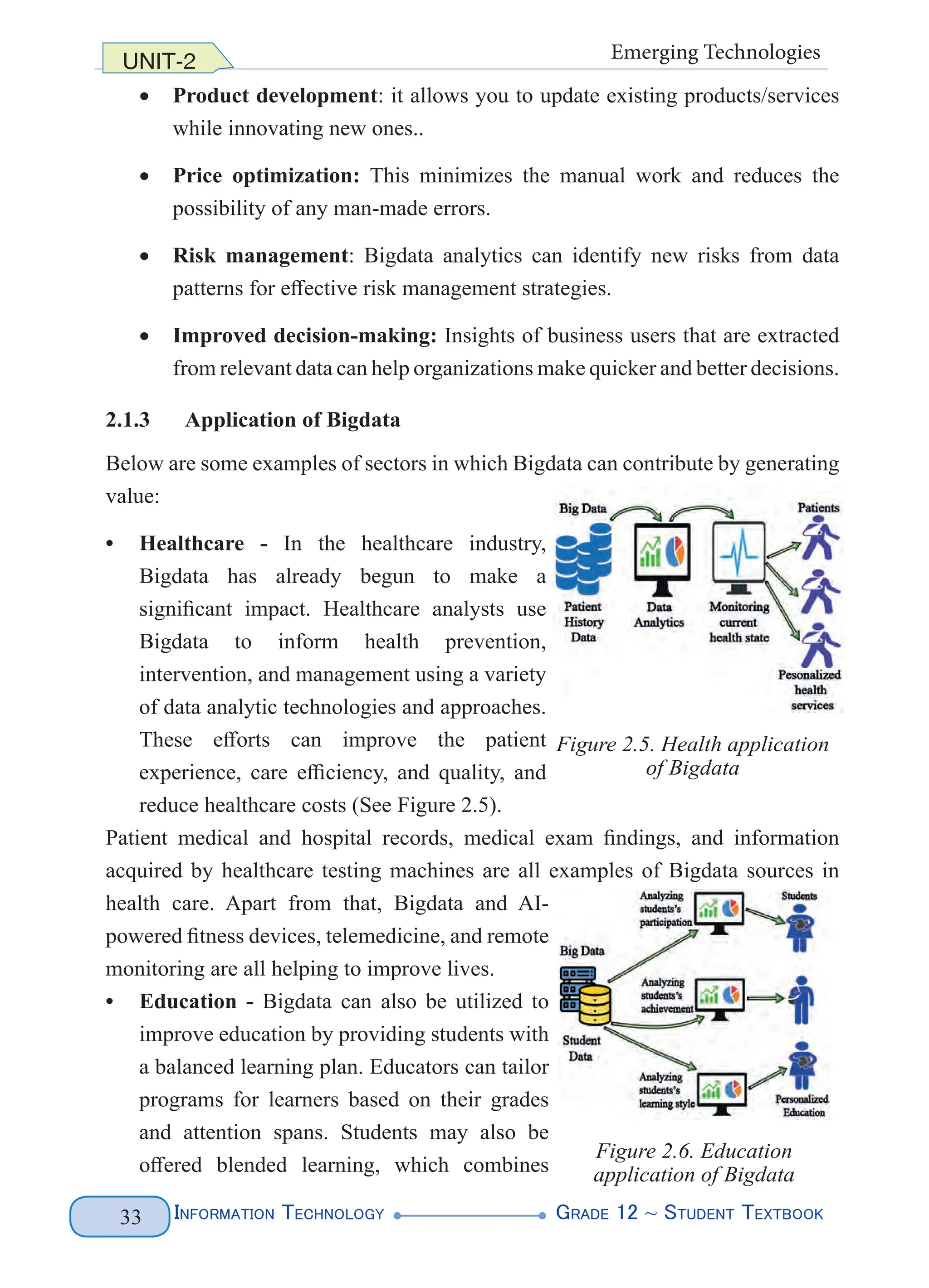Information Technology G
rade 12 ~ Student Textbook
33
UNIT-2 Emerging Technologies
• Product development: it allows you to update existing products/services
while innovating new ones..
• Price optimization: This minimizes the manual work and reduces the
possibility of any man-made errors.
• Risk management: Bigdata analytics can identify new risks from data
patterns for effective risk management strategies.
• Improved decision-making: Insights of business users that are extracted
from relevant data can help organizations make quicker and better decisions.
2.1.3 Application of Bigdata
Below are some examples of sectors in which Bigdata can contribute by generating
value:
• Healthcare - In the healthcare industry,
Bigdata has already begun to make a
significant impact. Healthcare analysts use
Bigdata to inform health prevention,
intervention, and management using a variety
of data analytic technologies and approaches.
These efforts can improve the patient
experience, care efficiency, and quality, and
reduce healthcare costs (See Figure 2.5).
Patient medical and hospital records, medical exam findings, and information
acquired by healthcare testing machines are all examples of Bigdata sources in
health care. Apart from that, Bigdata and AI-
powered fitness devices, telemedicine, and remote
monitoring are all helping to improve lives.
• Education - Bigdata can also be utilized to
improve education by providing students with
a balanced learning plan. Educators can tailor
programs for learners based on their grades
and attention spans. Students may also be
offered blended learning, which combines
Figure 2.5. Health application
of Bigdata
Figure 2.6. Education
application of Bigdata
 