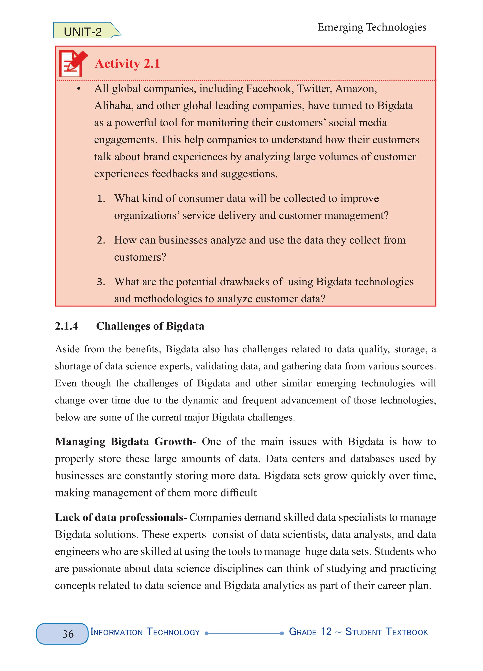 Information Technology G
rade 12 ~ Student Textbook
36
UNIT-2 Emerging Technologies
Activity 2.1
• All global companies, including Facebook, Twitter, Amazon,
Alibaba, and other global leading companies, have turned to Bigdata
as a powerful tool for monitoring their customers’ social media
engagements. This help companies to understand how their customers
talk about brand experiences by analyzing large volumes of customer
experiences feedbacks and suggestions.
1. What kind of consumer data will be collected to improve
organizations’ service delivery and customer management?
2. How can businesses analyze and use the data they collect from
customers?
3. What are the potential drawbacks of using Bigdata technologies
and methodologies to analyze customer data?
2.1.4 Challenges of Bigdata
Aside from the benefits, Bigdata also has challenges related to data quality, storage, a
shortage of data science experts, validating data, and gathering data from various sources.
Even though the challenges of Bigdata and other similar emerging technologies will
change over time due to the dynamic and frequent advancement of those technologies,
below are some of the current major Bigdata challenges.
Managing Bigdata Growth- One of the main issues with Bigdata is how to
properly store these large amounts of data. Data centers and databases used by
businesses are constantly storing more data. Bigdata sets grow quickly over time,
making management of them more difficult
Lack of data professionals- Companies demand skilled data specialists to manage
Bigdata solutions. These experts consist of data scientists, data analysts, and data
engineers who are skilled at using the tools to manage huge data sets. Students who
are passionate about data science disciplines can think of studying and practicing
concepts related to data science and Bigdata analytics as part of their career plan.
 
