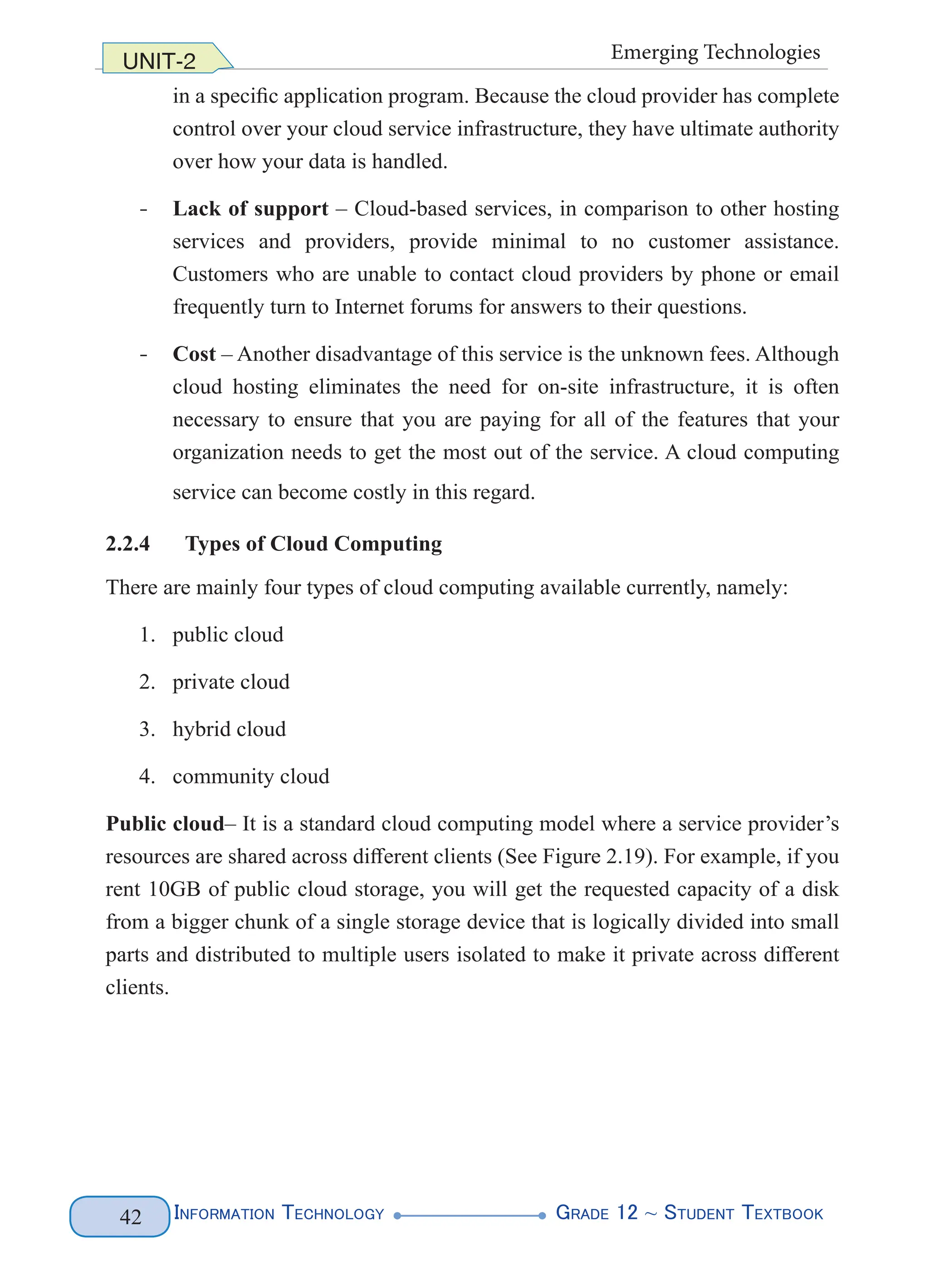Information Technology G
rade 12 ~ Student Textbook
42
UNIT-2 Emerging Technologies
in a specific application program. Because the cloud provider has complete
control over your cloud service infrastructure, they have ultimate authority
over how your data is handled.
- Lack of support – Cloud-based services, in comparison to other hosting
services and providers, provide minimal to no customer assistance.
Customers who are unable to contact cloud providers by phone or email
frequently turn to Internet forums for answers to their questions.
- Cost – Another disadvantage of this service is the unknown fees. Although
cloud hosting eliminates the need for on-site infrastructure, it is often
necessary to ensure that you are paying for all of the features that your
organization needs to get the most out of the service. A cloud computing
service can become costly in this regard.
2.2.4 Types of Cloud Computing
There are mainly four types of cloud computing available currently, namely:
1. public cloud
2. private cloud
3. hybrid cloud
4. community cloud
Public cloud– It is a standard cloud computing model where a service provider’s
resources are shared across different clients (See Figure 2.19). For example, if you
rent 10GB of public cloud storage, you will get the requested capacity of a disk
from a bigger chunk of a single storage device that is logically divided into small
parts and distributed to multiple users isolated to make it private across different
clients.
 