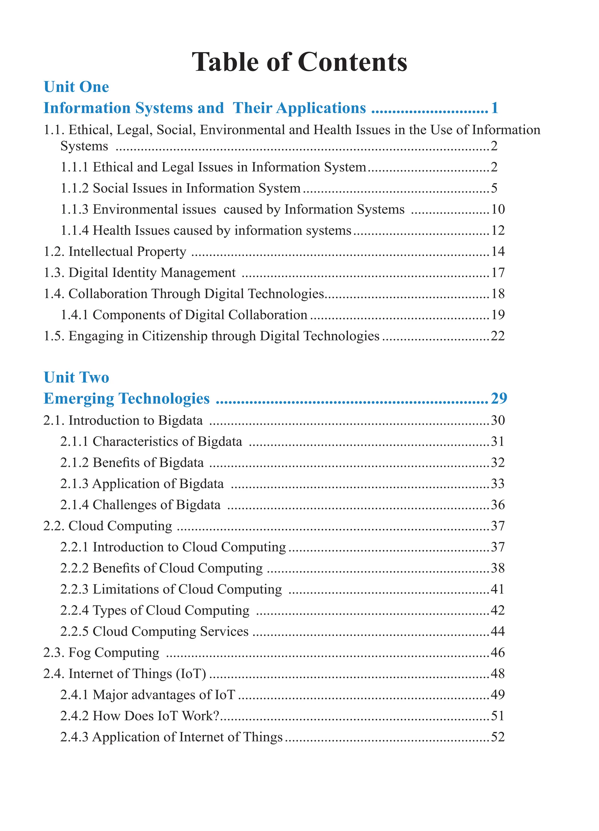 Table of Contents
Unit One
Information Systems and Their Applications .............................1
1.1. Ethical, Legal, Social, Environmental and Health Issues in the Use of Information
Systems .........................................................................................................2
1.1.1 Ethical and Legal Issues in Information System...................................2
1.1.2 Social Issues in Information System.....................................................5
1.1.3 Environmental issues caused by Information Systems .......................10
1.1.4 Health Issues caused by information systems.......................................12
1.2. Intellectual Property ....................................................................................14
1.3. Digital Identity Management ......................................................................17
1.4. Collaboration Through Digital Technologies..............................................18
1.4.1 Components of Digital Collaboration...................................................19
1.5. Engaging in Citizenship through Digital Technologies...............................22
Unit Two
Emerging Technologies ..................................................................29
2.1. Introduction to Bigdata ...............................................................................30
2.1.1 Characteristics of Bigdata ....................................................................31
2.1.2 Benefits of Bigdata ...............................................................................32
2.1.3 Application of Bigdata .........................................................................33
2.1.4 Challenges of Bigdata ..........................................................................36
2.2. Cloud Computing ........................................................................................37
2.2.1 Introduction to Cloud Computing.........................................................37
2.2.2 Benefits of Cloud Computing ...............................................................38
2.2.3 Limitations of Cloud Computing .........................................................41
2.2.4 Types of Cloud Computing ..................................................................42
2.2.5 Cloud Computing Services...................................................................44
2.3. Fog Computing ...........................................................................................46
2.4. Internet of Things (IoT)...............................................................................48
2.4.1 Major advantages of IoT.......................................................................49
2.4.2 How Does IoT Work?............................................................................51
2.4.3 Application of Internet of Things..........................................................52
 
