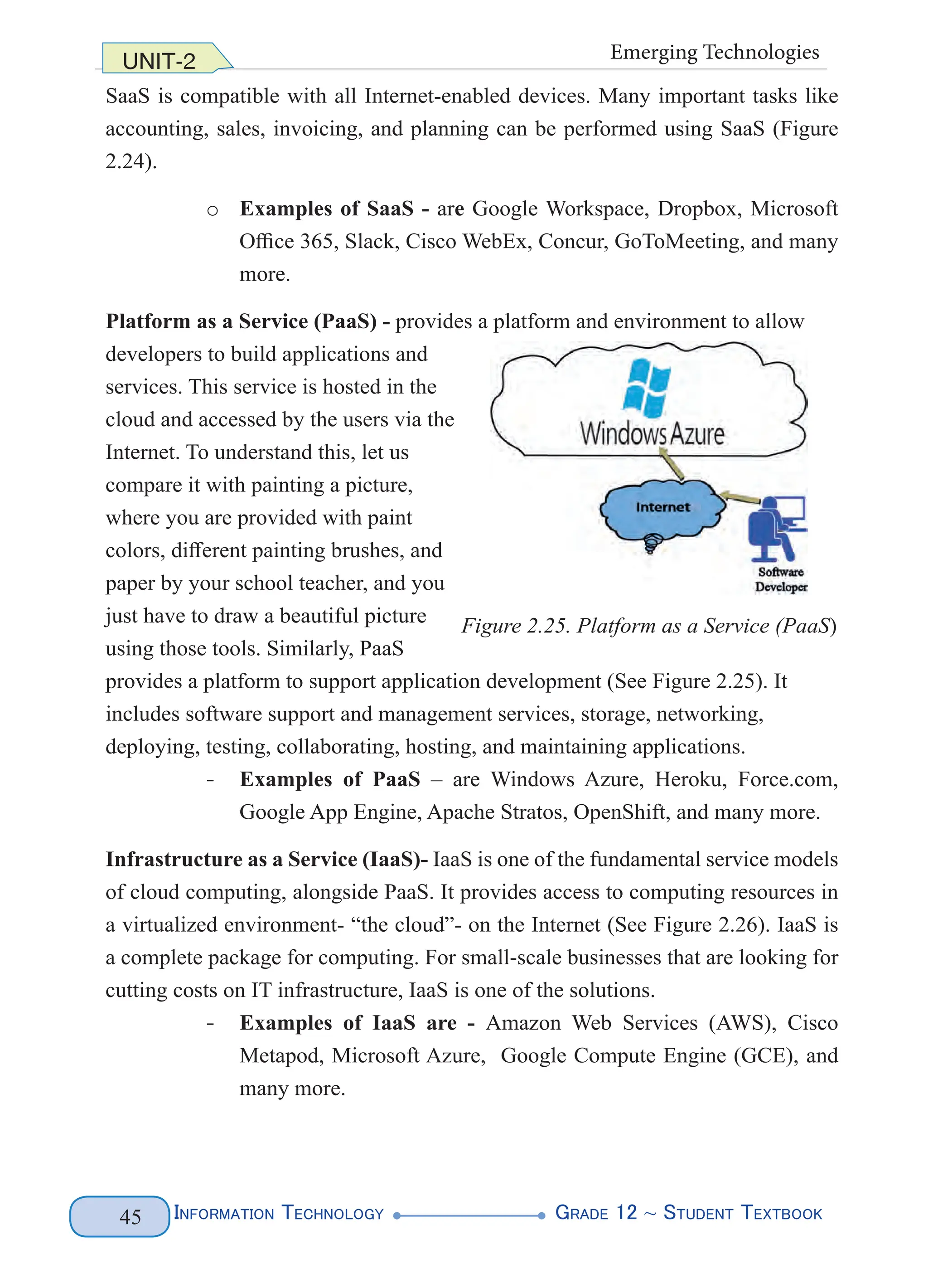 Information Technology G
rade 12 ~ Student Textbook
45
UNIT-2 Emerging Technologies
SaaS is compatible with all Internet-enabled devices. Many important tasks like
accounting, sales, invoicing, and planning can be performed using SaaS (Figure
2.24).
o Examples of SaaS - are Google Workspace, Dropbox, Microsoft
Office 365, Slack, Cisco WebEx, Concur, GoToMeeting, and many
more.
Platform as a Service (PaaS) - provides a platform and environment to allow
developers to build applications and
services. This service is hosted in the
cloud and accessed by the users via the
Internet. To understand this, let us
compare it with painting a picture,
where you are provided with paint
colors, different painting brushes, and
paper by your school teacher, and you
just have to draw a beautiful picture
using those tools. Similarly, PaaS
provides a platform to support application development (See Figure 2.25). It
includes software support and management services, storage, networking,
deploying, testing, collaborating, hosting, and maintaining applications.
- Examples of PaaS – are Windows Azure, Heroku, Force.com,
Google App Engine, Apache Stratos, OpenShift, and many more.
Infrastructure as a Service (IaaS)- IaaS is one of the fundamental service models
of cloud computing, alongside PaaS. It provides access to computing resources in
a virtualized environment- “the cloud”- on the Internet (See Figure 2.26). IaaS is
a complete package for computing. For small-scale businesses that are looking for
cutting costs on IT infrastructure, IaaS is one of the solutions.
- Examples of IaaS are - Amazon Web Services (AWS), Cisco
Metapod, Microsoft Azure, Google Compute Engine (GCE), and
many more.
Figure 2.25. Platform as a Service (PaaS)
 