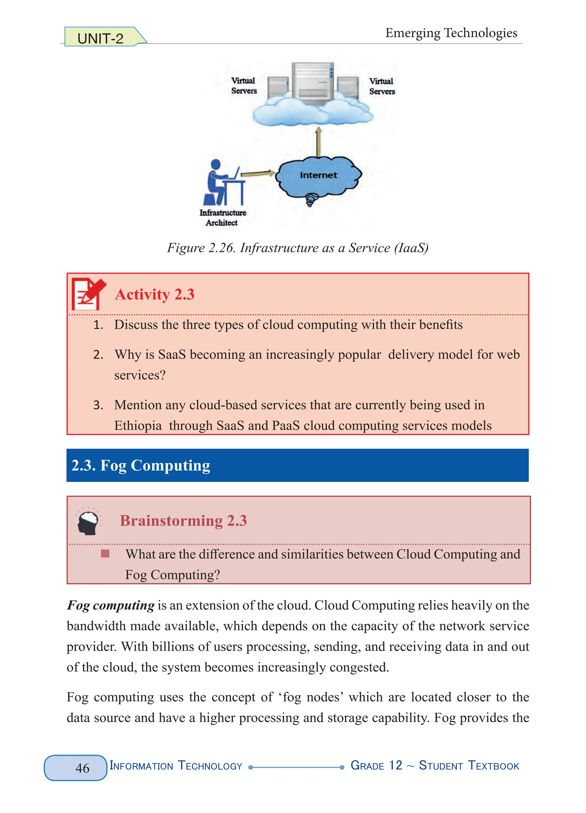 Information Technology G
rade 12 ~ Student Textbook
46
UNIT-2 Emerging Technologies
Figure 2.26. Infrastructure as a Service (IaaS)
Activity 2.3
1. Discuss the three types of cloud computing with their benefits
2. Why is SaaS becoming an increasingly popular delivery model for web
services?
3. Mention any cloud-based services that are currently being used in
Ethiopia through SaaS and PaaS cloud computing services models
2.3. Fog Computing
Brainstorming 2.3
„
„ What are the difference and similarities between Cloud Computing and
Fog Computing?
Fog computing is an extension of the cloud. Cloud Computing relies heavily on the
bandwidth made available, which depends on the capacity of the network service
provider. With billions of users processing, sending, and receiving data in and out
of the cloud, the system becomes increasingly congested.
Fog computing uses the concept of ‘fog nodes’ which are located closer to the
data source and have a higher processing and storage capability. Fog provides the
 