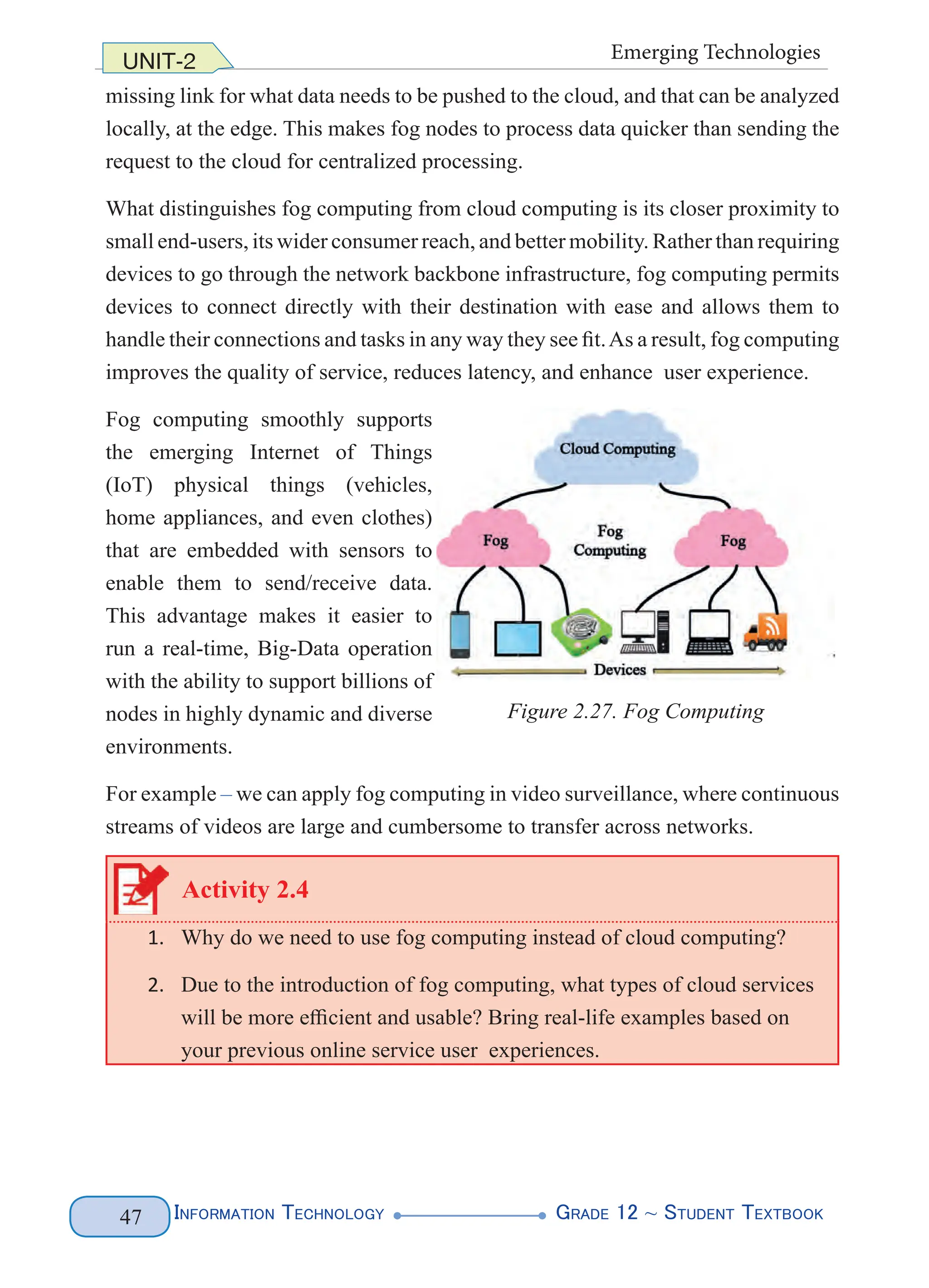 Information Technology G
rade 12 ~ Student Textbook
47
UNIT-2 Emerging Technologies
missing link for what data needs to be pushed to the cloud, and that can be analyzed
locally, at the edge. This makes fog nodes to process data quicker than sending the
request to the cloud for centralized processing.
What distinguishes fog computing from cloud computing is its closer proximity to
small end-users, its wider consumer reach, and better mobility. Rather than requiring
devices to go through the network backbone infrastructure, fog computing permits
devices to connect directly with their destination with ease and allows them to
handle their connections and tasks in any way they see fit.As a result, fog computing
improves the quality of service, reduces latency, and enhance user experience.
Fog computing smoothly supports
the emerging Internet of Things
(IoT) physical things (vehicles,
home appliances, and even clothes)
that are embedded with sensors to
enable them to send/receive data.
This advantage makes it easier to
run a real-time, Big-Data operation
with the ability to support billions of
nodes in highly dynamic and diverse
environments.
For example – we can apply fog computing in video surveillance, where continuous
streams of videos are large and cumbersome to transfer across networks.
Activity 2.4
1. Why do we need to use fog computing instead of cloud computing?
2. Due to the introduction of fog computing, what types of cloud services
will be more efficient and usable? Bring real-life examples based on
your previous online service user experiences.
Figure 2.27. Fog Computing
 