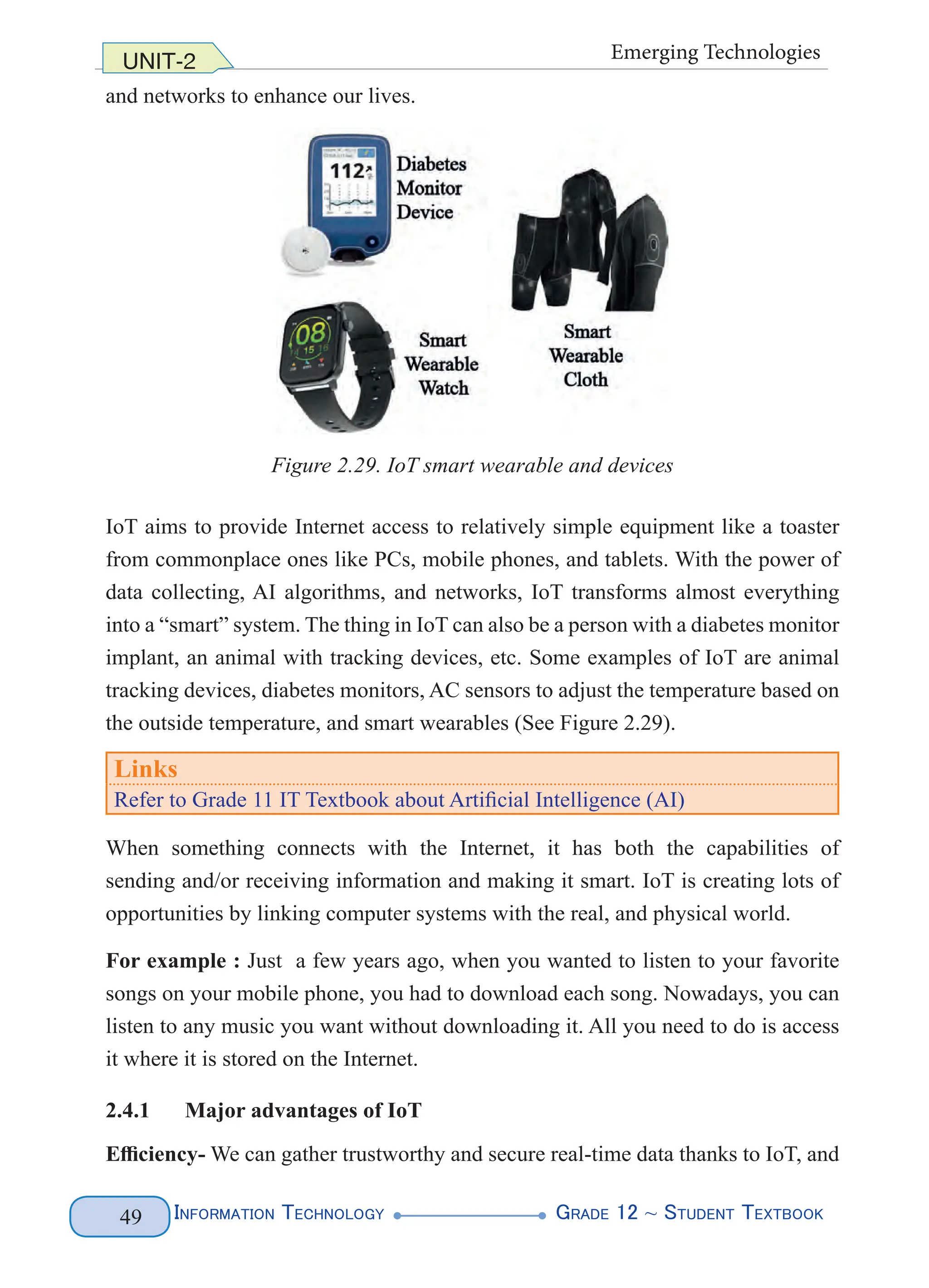 Information Technology G
rade 12 ~ Student Textbook
49
UNIT-2 Emerging Technologies
and networks to enhance our lives.
Figure 2.29. IoT smart wearable and devices
IoT aims to provide Internet access to relatively simple equipment like a toaster
from commonplace ones like PCs, mobile phones, and tablets. With the power of
data collecting, AI algorithms, and networks, IoT transforms almost everything
into a “smart” system. The thing in IoT can also be a person with a diabetes monitor
implant, an animal with tracking devices, etc. Some examples of IoT are animal
tracking devices, diabetes monitors, AC sensors to adjust the temperature based on
the outside temperature, and smart wearables (See Figure 2.29).
Links
Refer to Grade 11 IT Textbook about Artificial Intelligence (AI)
When something connects with the Internet, it has both the capabilities of
sending and/or receiving information and making it smart. IoT is creating lots of
opportunities by linking computer systems with the real, and physical world.
For example : Just a few years ago, when you wanted to listen to your favorite
songs on your mobile phone, you had to download each song. Nowadays, you can
listen to any music you want without downloading it. All you need to do is access
it where it is stored on the Internet.
2.4.1 Major advantages of IoT
Efficiency- We can gather trustworthy and secure real-time data thanks to IoT, and
 