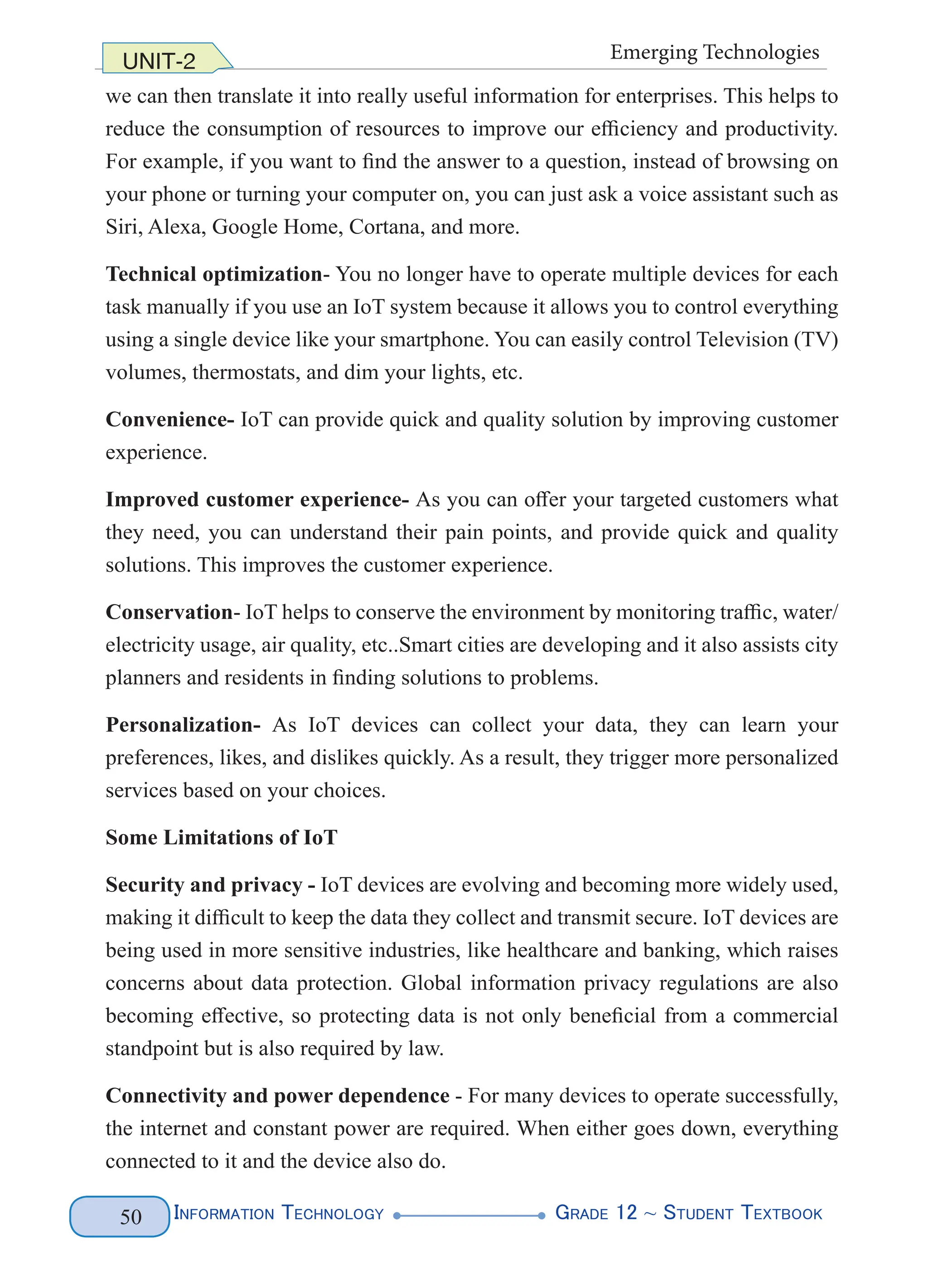 Information Technology G
rade 12 ~ Student Textbook
50
UNIT-2 Emerging Technologies
we can then translate it into really useful information for enterprises. This helps to
reduce the consumption of resources to improve our efficiency and productivity.
For example, if you want to find the answer to a question, instead of browsing on
your phone or turning your computer on, you can just ask a voice assistant such as
Siri, Alexa, Google Home, Cortana, and more.
Technical optimization- You no longer have to operate multiple devices for each
task manually if you use an IoT system because it allows you to control everything
using a single device like your smartphone. You can easily control Television (TV)
volumes, thermostats, and dim your lights, etc.
Convenience- IoT can provide quick and quality solution by improving customer
experience.
Improved customer experience- As you can offer your targeted customers what
they need, you can understand their pain points, and provide quick and quality
solutions. This improves the customer experience.
Conservation- IoT helps to conserve the environment by monitoring traffic, water/
electricity usage, air quality, etc..Smart cities are developing and it also assists city
planners and residents in finding solutions to problems.
Personalization- As IoT devices can collect your data, they can learn your
preferences, likes, and dislikes quickly. As a result, they trigger more personalized
services based on your choices.
Some Limitations of IoT
Security and privacy - IoT devices are evolving and becoming more widely used,
making it difficult to keep the data they collect and transmit secure. IoT devices are
being used in more sensitive industries, like healthcare and banking, which raises
concerns about data protection. Global information privacy regulations are also
becoming effective, so protecting data is not only beneficial from a commercial
standpoint but is also required by law.
Connectivity and power dependence - For many devices to operate successfully,
the internet and constant power are required. When either goes down, everything
connected to it and the device also do.
 