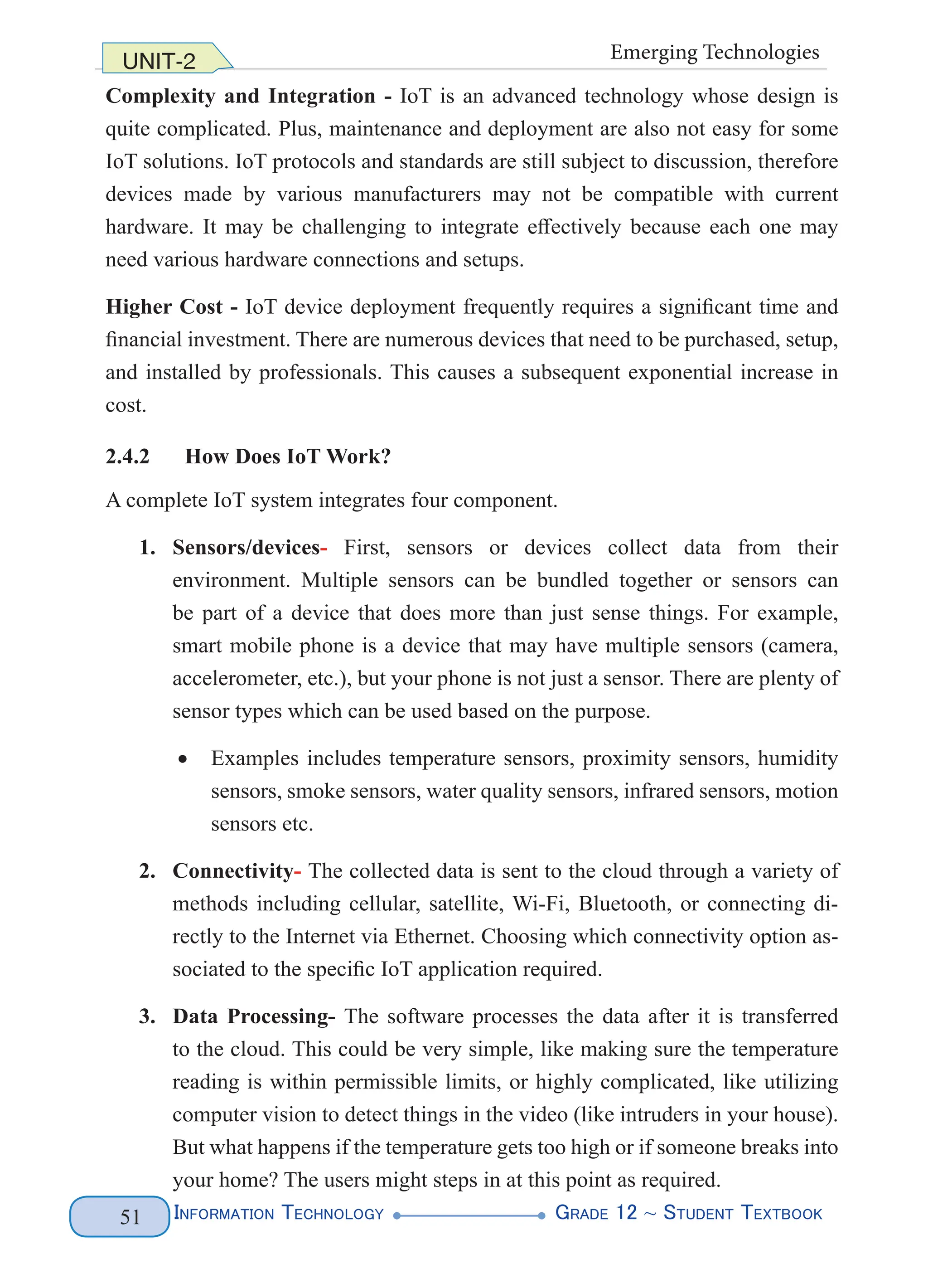 Information Technology G
rade 12 ~ Student Textbook
51
UNIT-2 Emerging Technologies
Complexity and Integration - IoT is an advanced technology whose design is
quite complicated. Plus, maintenance and deployment are also not easy for some
IoT solutions. IoT protocols and standards are still subject to discussion, therefore
devices made by various manufacturers may not be compatible with current
hardware. It may be challenging to integrate effectively because each one may
need various hardware connections and setups.
Higher Cost - IoT device deployment frequently requires a significant time and
financial investment. There are numerous devices that need to be purchased, setup,
and installed by professionals. This causes a subsequent exponential increase in
cost.
2.4.2 How Does IoT Work?
A complete IoT system integrates four component.
1. Sensors/devices- First, sensors or devices collect data from their
environment. Multiple sensors can be bundled together or sensors can
be part of a device that does more than just sense things. For example,
smart mobile phone is a device that may have multiple sensors (camera,
accelerometer, etc.), but your phone is not just a sensor. There are plenty of
sensor types which can be used based on the purpose.
• Examples includes temperature sensors, proximity sensors, humidity
sensors, smoke sensors, water quality sensors, infrared sensors, motion
sensors etc.
2. Connectivity- The collected data is sent to the cloud through a variety of
methods including cellular, satellite, Wi-Fi, Bluetooth, or connecting di-
rectly to the Internet via Ethernet. Choosing which connectivity option as-
sociated to the specific IoT application required.
3. Data Processing- The software processes the data after it is transferred
to the cloud. This could be very simple, like making sure the temperature
reading is within permissible limits, or highly complicated, like utilizing
computer vision to detect things in the video (like intruders in your house).
But what happens if the temperature gets too high or if someone breaks into
your home? The users might steps in at this point as required.
 
