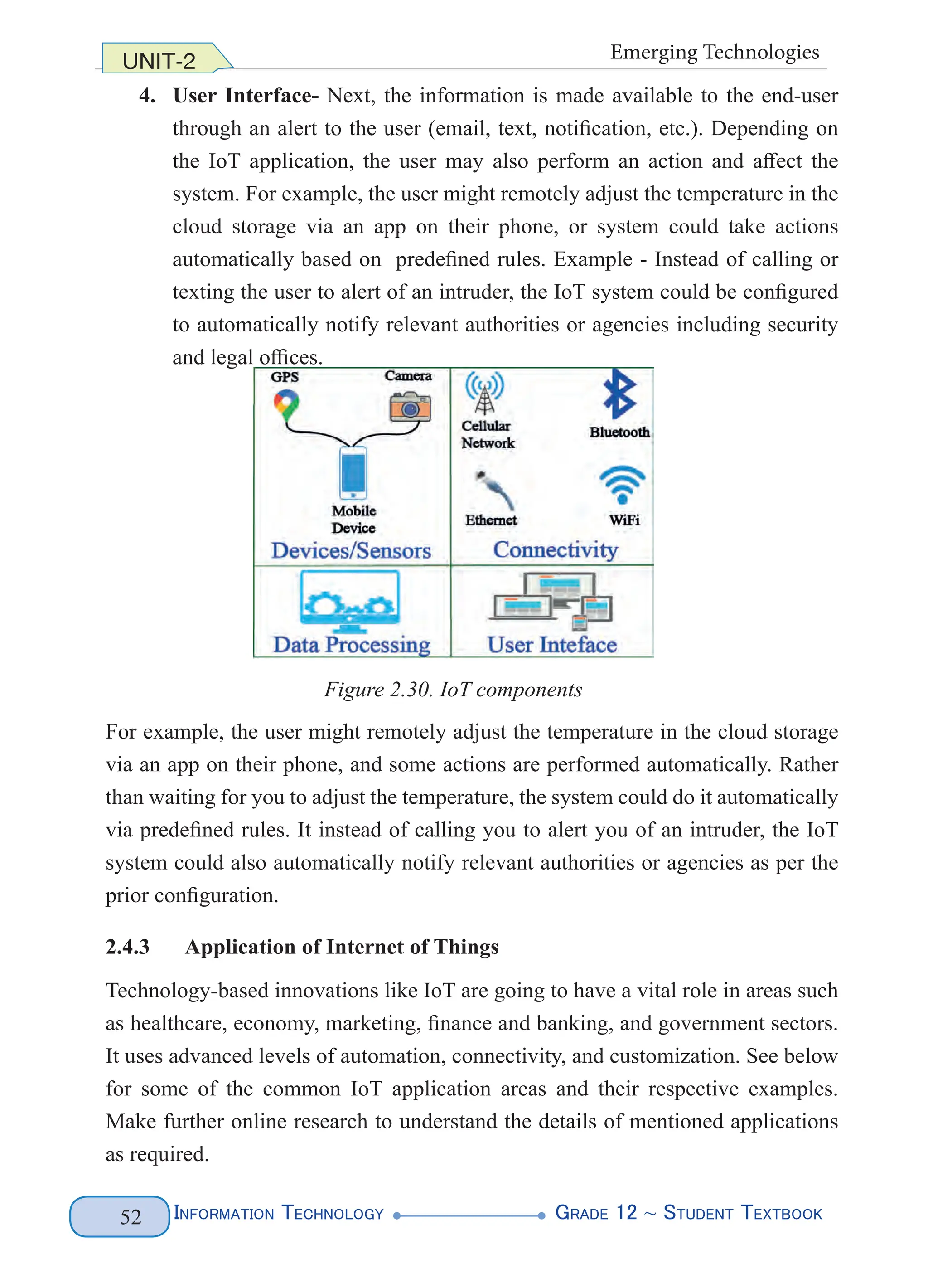 Information Technology G
rade 12 ~ Student Textbook
52
UNIT-2 Emerging Technologies
4. User Interface- Next, the information is made available to the end-user
through an alert to the user (email, text, notification, etc.). Depending on
the IoT application, the user may also perform an action and affect the
system. For example, the user might remotely adjust the temperature in the
cloud storage via an app on their phone, or system could take actions
automatically based on predefined rules. Example - Instead of calling or
texting the user to alert of an intruder, the IoT system could be configured
to automatically notify relevant authorities or agencies including security
and legal offices.
For example, the user might remotely adjust the temperature in the cloud storage
via an app on their phone, and some actions are performed automatically. Rather
than waiting for you to adjust the temperature, the system could do it automatically
via predefined rules. It instead of calling you to alert you of an intruder, the IoT
system could also automatically notify relevant authorities or agencies as per the
prior configuration.
2.4.3 Application of Internet of Things
Technology-based innovations like IoT are going to have a vital role in areas such
as healthcare, economy, marketing, finance and banking, and government sectors.
It uses advanced levels of automation, connectivity, and customization. See below
for some of the common IoT application areas and their respective examples.
Make further online research to understand the details of mentioned applications
as required.
Figure 2.30. IoT components
 