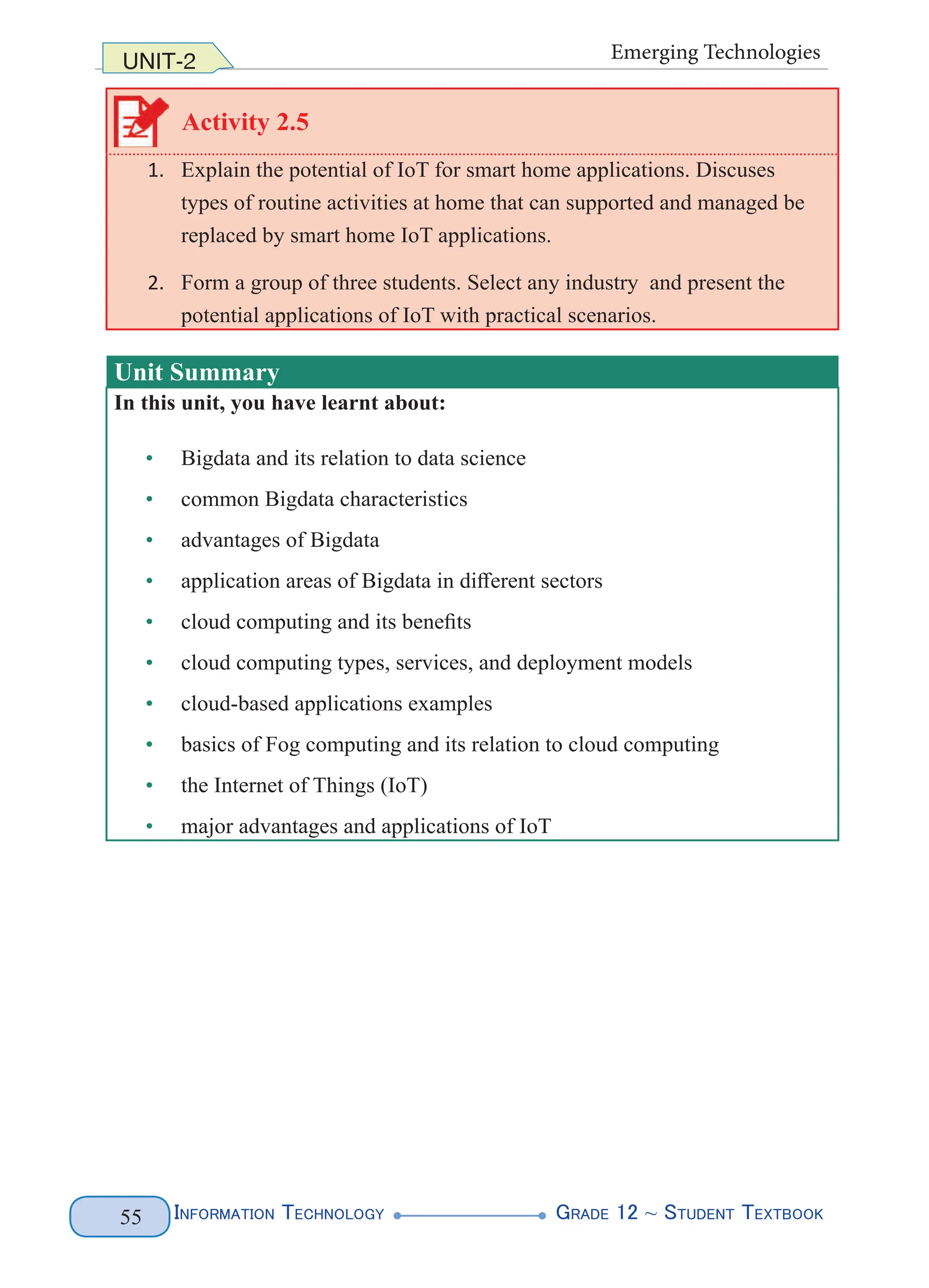 Information Technology G
rade 12 ~ Student Textbook
55
UNIT-2 Emerging Technologies
Activity 2.5
1. Explain the potential of IoT for smart home applications. Discuses
types of routine activities at home that can supported and managed be
replaced by smart home IoT applications.
2. Form a group of three students. Select any industry and present the
potential applications of IoT with practical scenarios.
Unit Summary
In this unit, you have learnt about:
• Bigdata and its relation to data science
• common Bigdata characteristics
• advantages of Bigdata
• application areas of Bigdata in different sectors
• cloud computing and its benefits
• cloud computing types, services, and deployment models
• cloud-based applications examples
• basics of Fog computing and its relation to cloud computing
• the Internet of Things (IoT)
• major advantages and applications of IoT
 