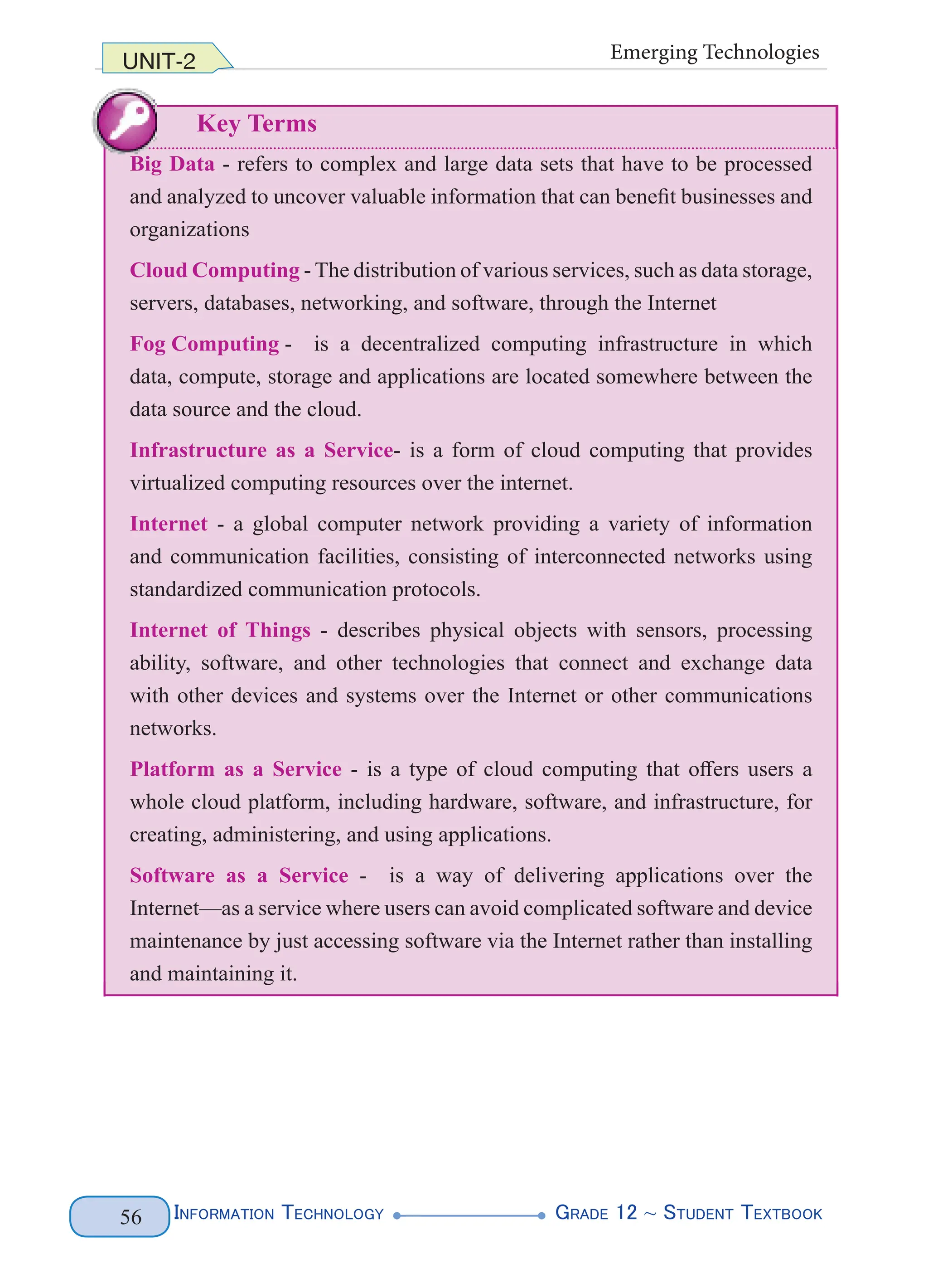 InformatIon technology grade 12 ~ Student textbook
56
UNIT-2 Emerging Technologies
Key Terms
Big Data - refers to complex and large data sets that have to be processed
and analyzed to uncover valuable information that can benefit businesses and
organizations
Cloud Computing - The distribution of various services, such as data storage,
servers, databases, networking, and software, through the Internet
Fog Computing - is a decentralized computing infrastructure in which
data, compute, storage and applications are located somewhere between the
data source and the cloud.
Infrastructure as a Service- is a form of cloud computing that provides
virtualized computing resources over the internet.
Internet - a global computer network providing a variety of information
and communication facilities, consisting of interconnected networks using
standardized communication protocols.
Internet of Things - describes physical objects with sensors, processing
ability, software, and other technologies that connect and exchange data
with other devices and systems over the Internet or other communications
networks.
Platform as a Service - is a type of cloud computing that offers users a
whole cloud platform, including hardware, software, and infrastructure, for
creating, administering, and using applications.
Software as a Service - is a way of delivering applications over the
Internet—as a service where users can avoid complicated software and device
maintenance by just accessing software via the Internet rather than installing
and maintaining it.
InformatIon technology grade 12 ~ Student textbook
56
UNIT-2 Emerging Technologies
Key Terms
Big Data - refers to complex and large data sets that have to be processed
and analyzed to uncover valuable information that can benefit businesses and
organizations
Cloud Computing - The distribution of various services, such as data storage,
servers, databases, networking, and software, through the Internet
Fog Computing - is a decentralized computing infrastructure in which
data, compute, storage and applications are located somewhere between the
data source and the cloud.
Infrastructure as a Service- is a form of cloud computing that provides
virtualized computing resources over the internet.
Internet - a global computer network providing a variety of information
and communication facilities, consisting of interconnected networks using
standardized communication protocols.
Internet of Things - describes physical objects with sensors, processing
ability, software, and other technologies that connect and exchange data
with other devices and systems over the Internet or other communications
networks.
Platform as a Service - is a type of cloud computing that offers users a
whole cloud platform, including hardware, software, and infrastructure, for
creating, administering, and using applications.
Software as a Service - is a way of delivering applications over the
Internet—as a service where users can avoid complicated software and device
maintenance by just accessing software via the Internet rather than installing
and maintaining it.
data, compute, storage and applications are located somewhere between the
data source and the cloud.
Infrastructure as a Service- is a form of cloud computing that provides
virtualized computing resources over the internet.
Internet - a global computer network providing a variety of information
and communication facilities, consisting of interconnected networks using
standardized communication protocols.
Internet of Things - describes physical objects with sensors, processing
ability, software, and other technologies that connect and exchange data
with other devices and systems over the Internet or other communications
networks.
Platform as a Service - is a type of cloud computing that offers users a
whole cloud platform, including hardware, software, and infrastructure, for
creating, administering, and using applications.
Software as a Service - is a way of delivering applications over the
Internet—asaservicewhereuserscanavoidcomplicatedsoftwareanddevice
maintenancebyjustaccessingsoftwareviatheInternetratherthaninstalling
and maintaining it.
InformatIon technology grade 12 ~ Student textbook
56
UNIT-2
Key Terms
Big Data - refers to complex and large data sets that have to be processed
and analyzed to uncover valuable information that can benefit businesses and
organizations
Cloud Computing - The distribution of various services, such as data storage,
servers, databases, networking, and software, through the Internet
Fog Computing - is a decentralized computing infrastructure in which
data, compute, storage and applications are located somewhere between the
data source and the cloud.
Infrastructure as a Service- is a form of cloud computing that provides
virtualized computing resources over the internet.
Internet - a global computer network providing a variety of information
and communication facilities, consisting of interconnected networks using
standardized communication protocols.
Internet of Things - describes physical objects with sensors, processing
ability, software, and other technologies that connect and exchange data
with other devices and systems over the Internet or other communications
networks.
Platform as a Service - is a type of cloud computing that offers users a
whole cloud platform, including hardware, software, and infrastructure, for
creating, administering, and using applications.
Software as a Service - is a way of delivering applications over the
Internet—as a service where users can avoid complicated software and device
maintenance by just accessing software via the Internet rather than installing
and maintaining it.
 