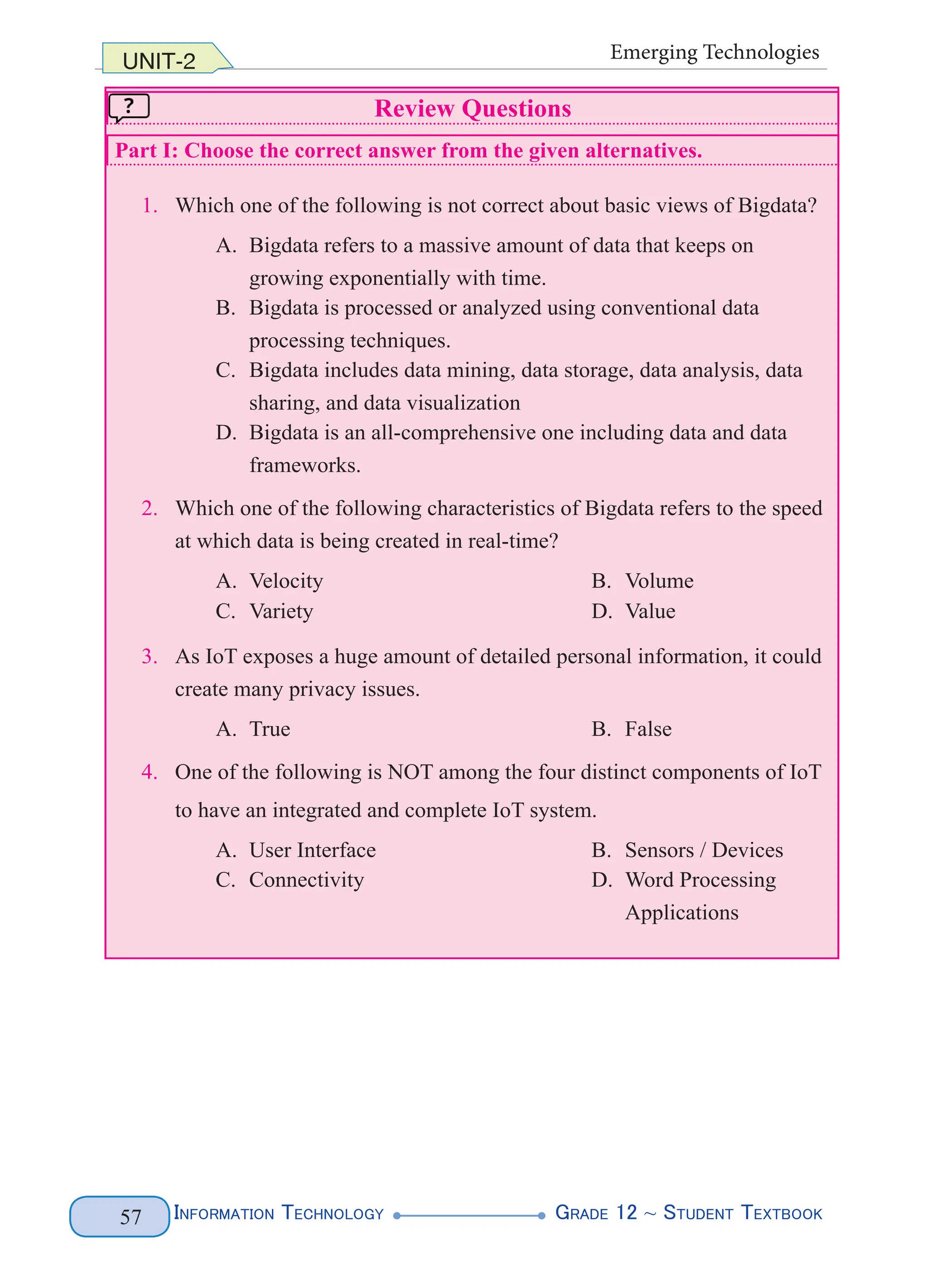 Information Technology G
rade 12 ~ Student Textbook
57
UNIT-2 Emerging Technologies
Review Questions
Part I: Choose the correct answer from the given alternatives.
1. Which one of the following is not correct about basic views of Bigdata?
A. Bigdata refers to a massive amount of data that keeps on
growing exponentially with time.
B. Bigdata is processed or analyzed using conventional data
processing techniques.
C. Bigdata includes data mining, data storage, data analysis, data
sharing, and data visualization
D. Bigdata is an all-comprehensive one including data and data
frameworks.
2. Which one of the following characteristics of Bigdata refers to the speed
at which data is being created in real-time?
A. Velocity B. Volume
C. Variety D. Value
3. As IoT exposes a huge amount of detailed personal information, it could
create many privacy issues.
A. True B. False
4. One of the following is NOT among the four distinct components of IoT
to have an integrated and complete IoT system.
A. User Interface B. Sensors / Devices
C. Connectivity D. Word Processing
Applications
 