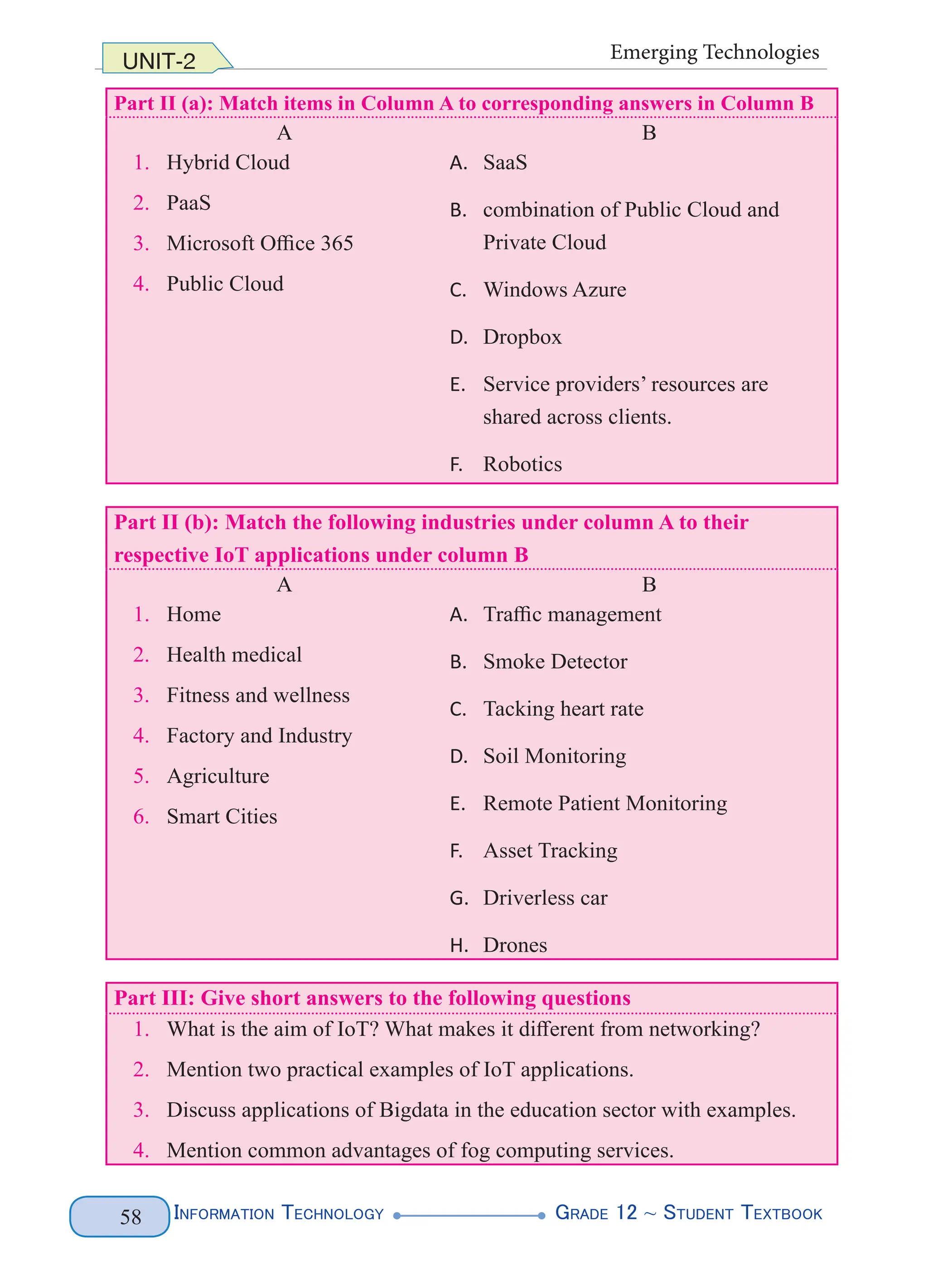 Information Technology G
rade 12 ~ Student Textbook
58
UNIT-2 Emerging Technologies
Part II (a): Match items in Column A to corresponding answers in Column B
A B
1. Hybrid Cloud
2. PaaS
3. Microsoft Office 365
4. Public Cloud
A. SaaS
B. combination of Public Cloud and
Private Cloud
C. Windows Azure
D. Dropbox
E. Service providers’ resources are
shared across clients.
F. Robotics
Part II (b): Match the following industries under column A to their
respective IoT applications under column B
A B
1. Home
2. Health medical
3. Fitness and wellness
4. Factory and Industry
5. Agriculture
6. Smart Cities
A. Traffic management
B. Smoke Detector
C. Tacking heart rate
D. Soil Monitoring
E. Remote Patient Monitoring
F. Asset Tracking
G. Driverless car
H. Drones
Part III: Give short answers to the following questions
1. What is the aim of IoT? What makes it different from networking?
2. Mention two practical examples of IoT applications.
3. Discuss applications of Bigdata in the education sector with examples.
4. Mention common advantages of fog computing services.
 