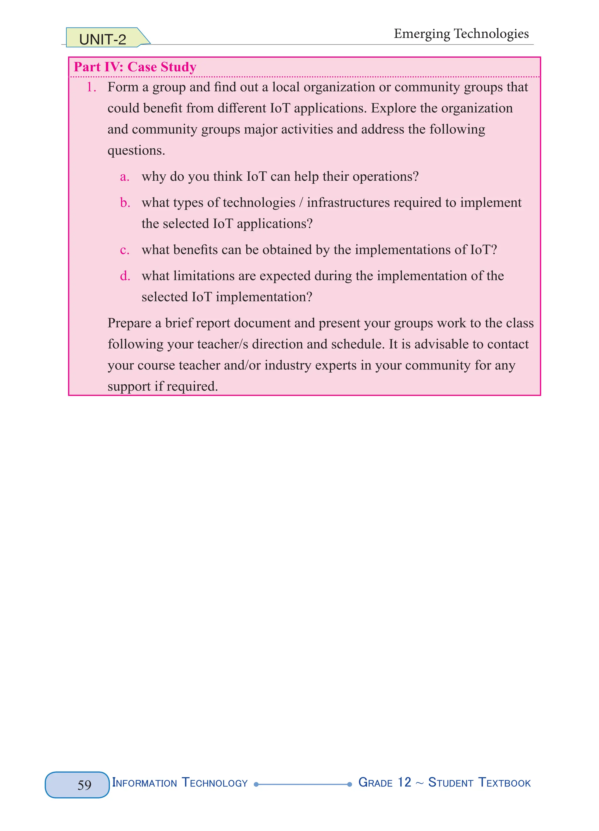 Information Technology G
rade 12 ~ Student Textbook
59
UNIT-2 Emerging Technologies
Part IV: Case Study
1. Form a group and find out a local organization or community groups that
could benefit from different IoT applications. Explore the organization
and community groups major activities and address the following
questions.
a. why do you think IoT can help their operations?
b. what types of technologies / infrastructures required to implement
the selected IoT applications?
c. what benefits can be obtained by the implementations of IoT?
d. what limitations are expected during the implementation of the
selected IoT implementation?
Prepare a brief report document and present your groups work to the class
following your teacher/s direction and schedule. It is advisable to contact
your course teacher and/or industry experts in your community for any
support if required.
 