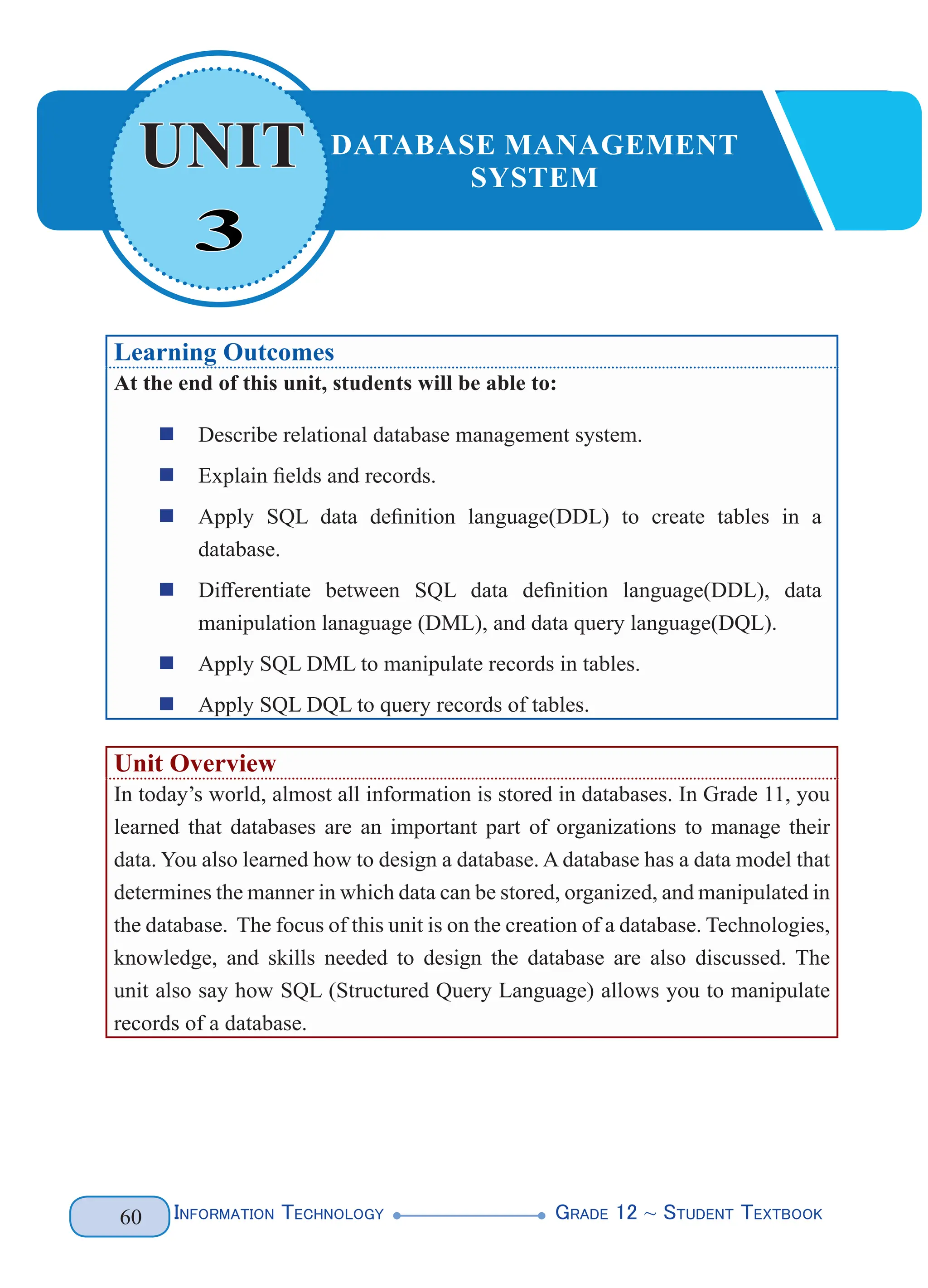 Information Technology G
rade 12 ~ Student Textbook
60
Learning Outcomes
At the end of this unit, students will be able to:
„
„ Describe relational database management system.
„
„ Explain fields and records.
„
„ Apply SQL data definition language(DDL) to create tables in a
database.
„
„ Differentiate between SQL data definition language(DDL), data
manipulation lanaguage (DML), and data query language(DQL).
„
„ Apply SQL DML to manipulate records in tables.
„
„ Apply SQL DQL to query records of tables.
Unit Overview
In today’s world, almost all information is stored in databases. In Grade 11, you
learned that databases are an important part of organizations to manage their
data. You also learned how to design a database. A database has a data model that
determines the manner in which data can be stored, organized, and manipulated in
the database. The focus of this unit is on the creation of a database. Technologies,
knowledge, and skills needed to design the database are also discussed. The
unit also say how SQL (Structured Query Language) allows you to manipulate
records of a database.
3
UNIT DATABASE MANAGEMENT
SYSTEM
 
