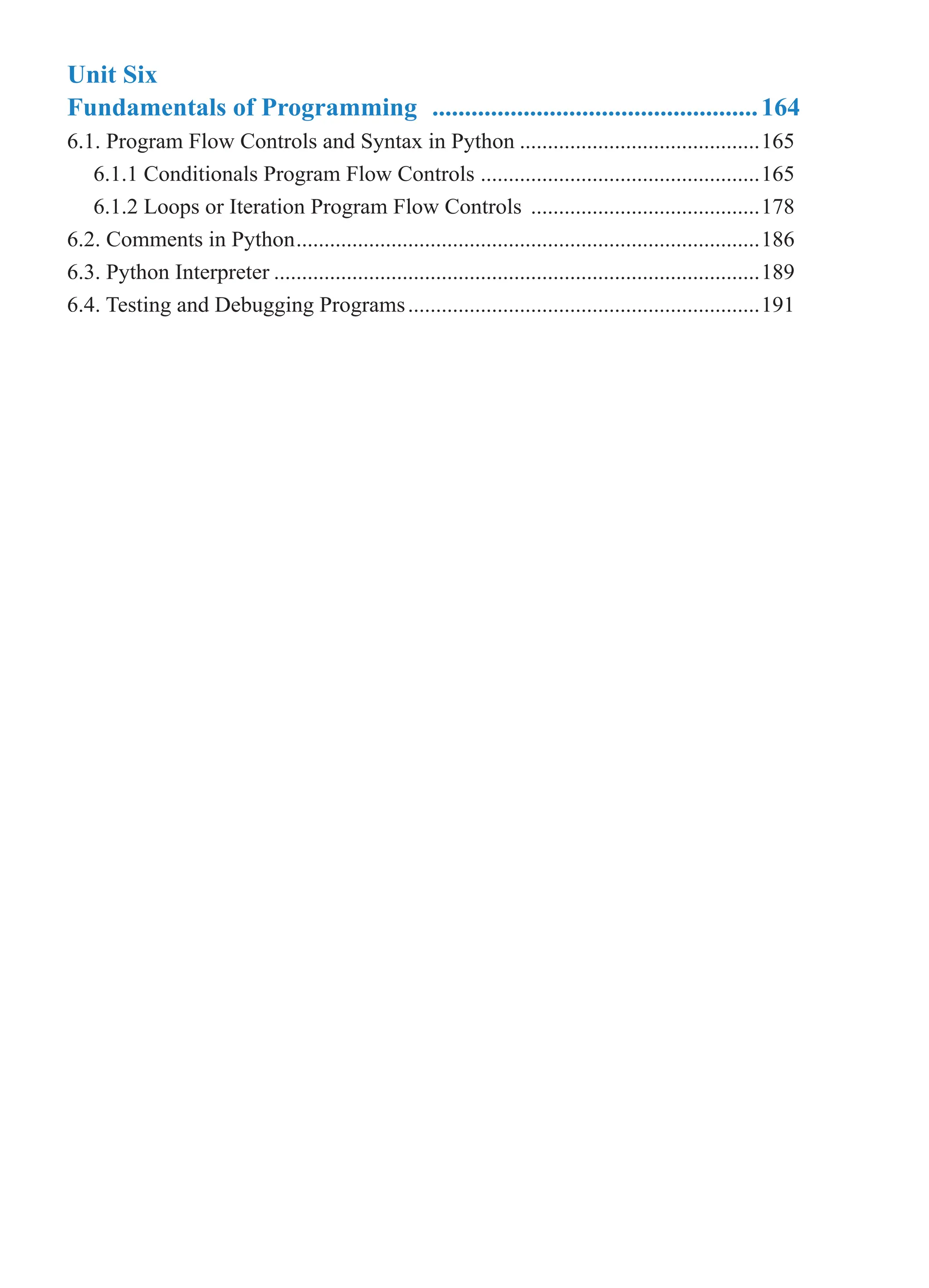 Unit Six
Fundamentals of Programming ...................................................164
6.1. Program Flow Controls and Syntax in Python............................................165
6.1.1 Conditionals Program Flow Controls ...................................................165
6.1.2 Loops or Iteration Program Flow Controls ..........................................178
6.2. Comments in Python....................................................................................186
6.3. Python Interpreter........................................................................................189
6.4. Testing and Debugging Programs................................................................191
 