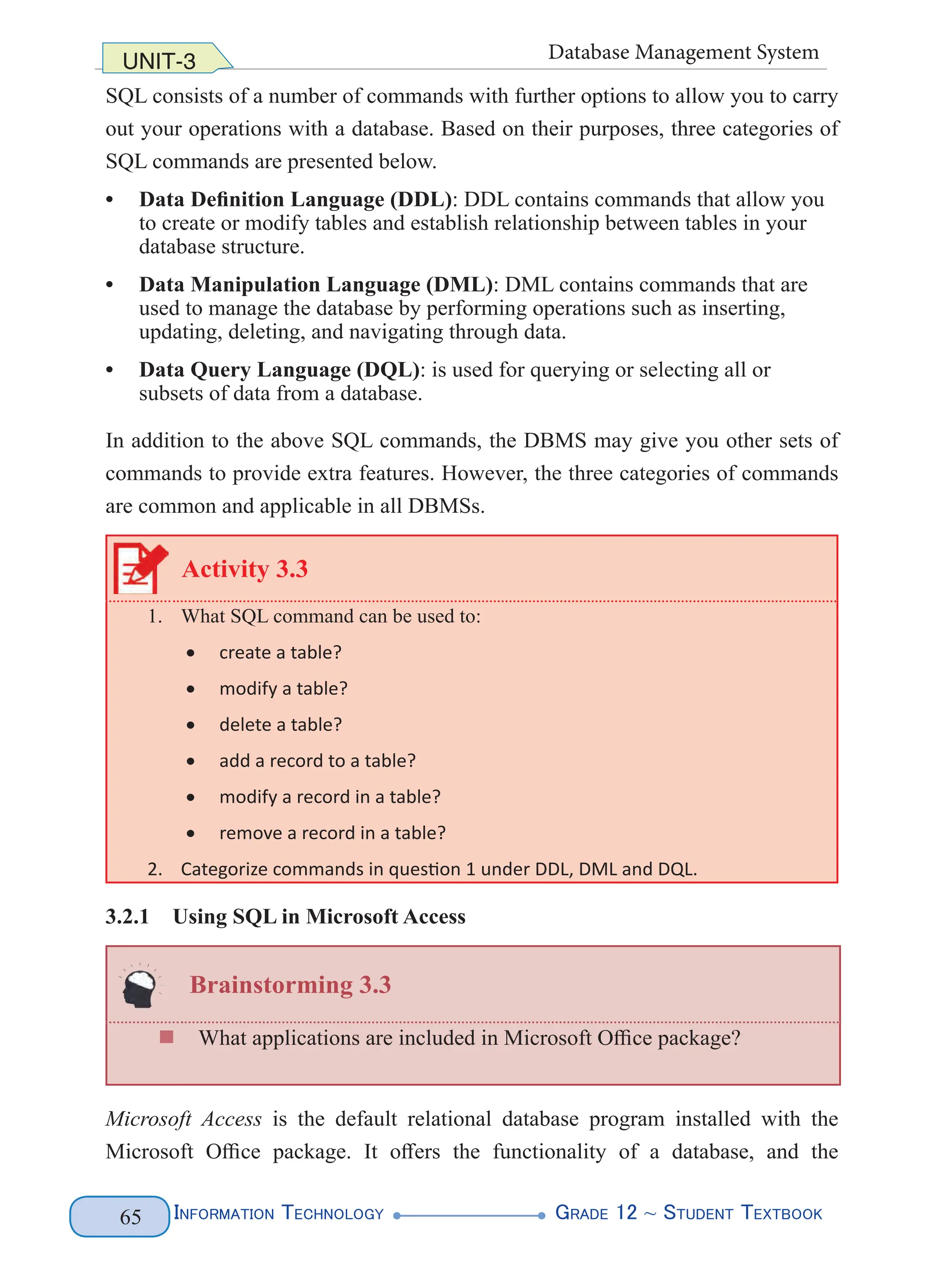 Information Technology G
rade 12 ~ Student Textbook
65
UNIT-3 Database Management System
SQL consists of a number of commands with further options to allow you to carry
out your operations with a database. Based on their purposes, three categories of
SQL commands are presented below.
• Data Definition Language (DDL): DDL contains commands that allow you
to create or modify tables and establish relationship between tables in your
database structure.
• Data Manipulation Language (DML): DML contains commands that are
used to manage the database by performing operations such as inserting,
updating, deleting, and navigating through data.
• Data Query Language (DQL): is used for querying or selecting all or
subsets of data from a database.
In addition to the above SQL commands, the DBMS may give you other sets of
commands to provide extra features. However, the three categories of commands
are common and applicable in all DBMSs.
Activity 3.3
1. What SQL command can be used to:
• create a table?
• modify a table?
• delete a table?
• add a record to a table?
• modify a record in a table?
• remove a record in a table?
2. Categorize commands in question 1 under DDL, DML and DQL.
3.2.1 Using SQL in Microsoft Access
Brainstorming 3.3
„
„ What applications are included in Microsoft Office package?
Microsoft Access is the default relational database program installed with the
Microsoft Office package. It offers the functionality of a database, and the
 