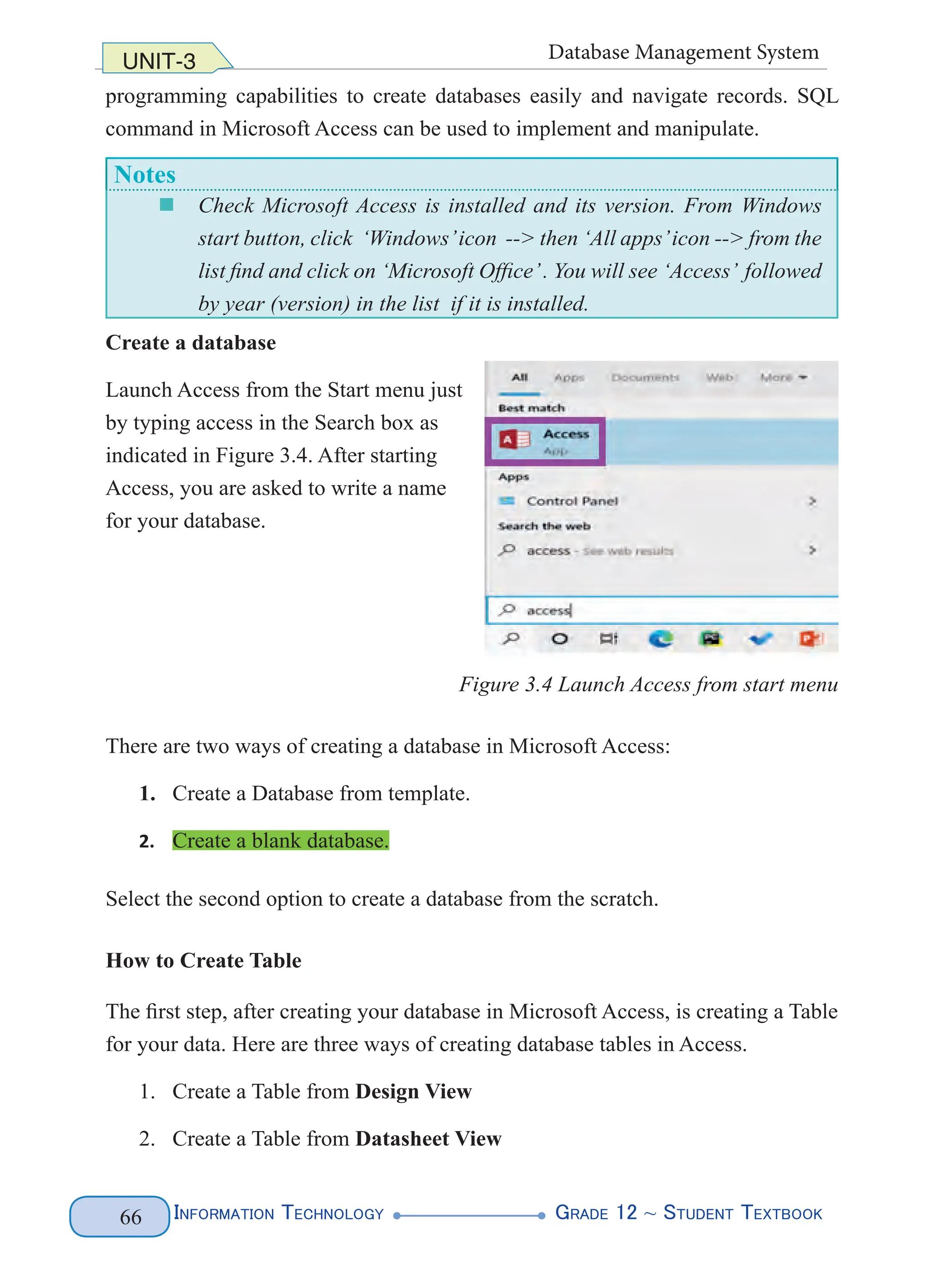 Information Technology G
rade 12 ~ Student Textbook
66
UNIT-3 Database Management System
programming capabilities to create databases easily and navigate records. SQL
command in Microsoft Access can be used to implement and manipulate.
Notes
„
„ Check Microsoft Access is installed and its version. From Windows
start button, click ‘Windows’icon --> then ‘All apps’icon --> from the
list find and click on ‘Microsoft Office’. You will see ‘Access’ followed
by year (version) in the list if it is installed.
Create a database
Launch Access from the Start menu just
by typing access in the Search box as
indicated in Figure 3.4. After starting
Access, you are asked to write a name
for your database.
Figure 3.4 Launch Access from start menu
There are two ways of creating a database in Microsoft Access:
1. Create a Database from template.
2. Create a blank database.
Select the second option to create a database from the scratch.
How to Create Table
The first step, after creating your database in Microsoft Access, is creating a Table
for your data. Here are three ways of creating database tables in Access.
1. Create a Table from Design View
2. Create a Table from Datasheet View
 