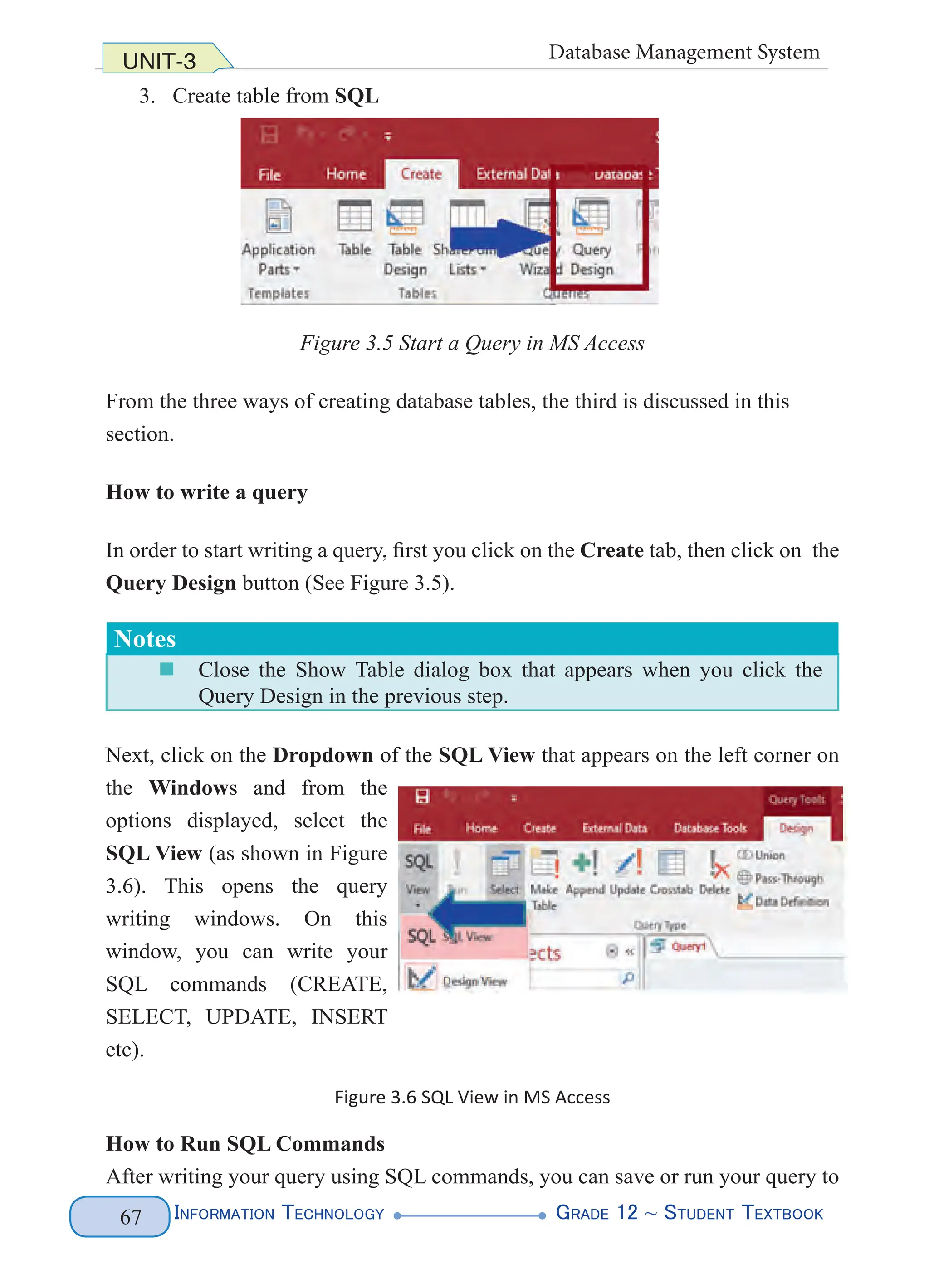 Information Technology G
rade 12 ~ Student Textbook
67
UNIT-3 Database Management System
3. Create table from SQL
Figure 3.5 Start a Query in MS Access
From the three ways of creating database tables, the third is discussed in this
section.
How to write a query
In order to start writing a query, first you click on the Create tab, then click on the
Query Design button (See Figure 3.5).
Notes
„
„ Close the Show Table dialog box that appears when you click the
Query Design in the previous step.
Next, click on the Dropdown of the SQL View that appears on the left corner on
the Windows and from the
options displayed, select the
SQL View (as shown in Figure
3.6). This opens the query
writing windows. On this
window, you can write your
SQL commands (CREATE,
SELECT, UPDATE, INSERT
etc).
Figure 3.6 SQL View in MS Access
How to Run SQL Commands
After writing your query using SQL commands, you can save or run your query to
 