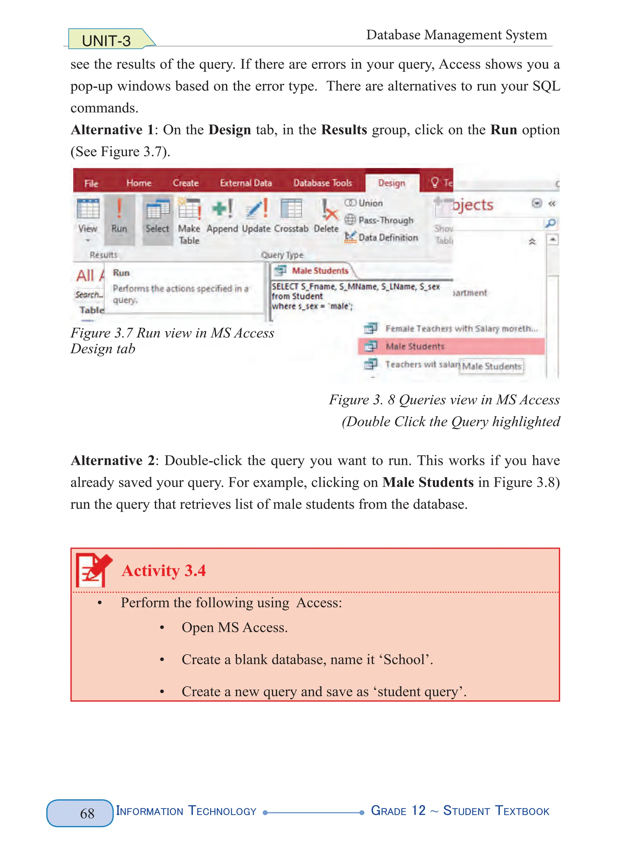 Information Technology G
rade 12 ~ Student Textbook
68
UNIT-3 Database Management System
see the results of the query. If there are errors in your query, Access shows you a
pop-up windows based on the error type. There are alternatives to run your SQL
commands.
Alternative 1: On the Design tab, in the Results group, click on the Run option
(See Figure 3.7).
Figure 3. 8 Queries view in MS Access
(Double Click the Query highlighted
Alternative 2: Double-click the query you want to run. This works if you have
already saved your query. For example, clicking on Male Students in Figure 3.8)
run the query that retrieves list of male students from the database.
Activity 3.4
• Perform the following using Access:
• Open MS Access.
• Create a blank database, name it ‘School’.
• Create a new query and save as ‘student query’.
Figure 3.7 Run view in MS Access
Design tab
 