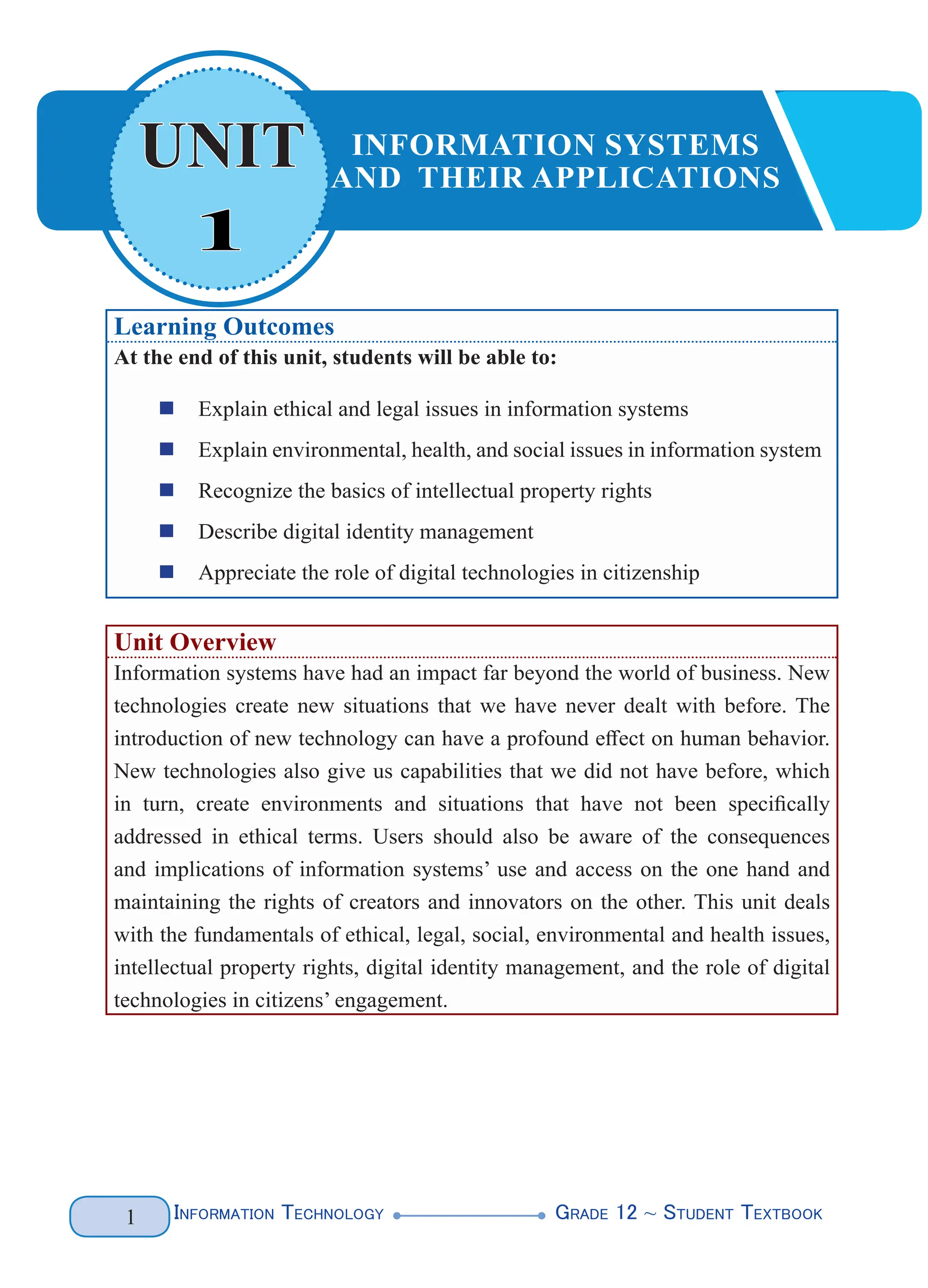 Information Technology G
rade 12 ~ Student Textbook
1
1
UNIT INFORMATION SYSTEMS
AND THEIR APPLICATIONS
Learning Outcomes
At the end of this unit, students will be able to:
„
„ Explain ethical and legal issues in information systems
„
„ Explain environmental, health, and social issues in information system
„
„ Recognize the basics of intellectual property rights
„
„ Describe digital identity management
„
„ Appreciate the role of digital technologies in citizenship
Unit Overview
Information systems have had an impact far beyond the world of business. New
technologies create new situations that we have never dealt with before. The
introduction of new technology can have a profound effect on human behavior.
New technologies also give us capabilities that we did not have before, which
in turn, create environments and situations that have not been specifically
addressed in ethical terms. Users should also be aware of the consequences
and implications of information systems’ use and access on the one hand and
maintaining the rights of creators and innovators on the other. This unit deals
with the fundamentals of ethical, legal, social, environmental and health issues,
intellectual property rights, digital identity management, and the role of digital
technologies in citizens’ engagement.
 