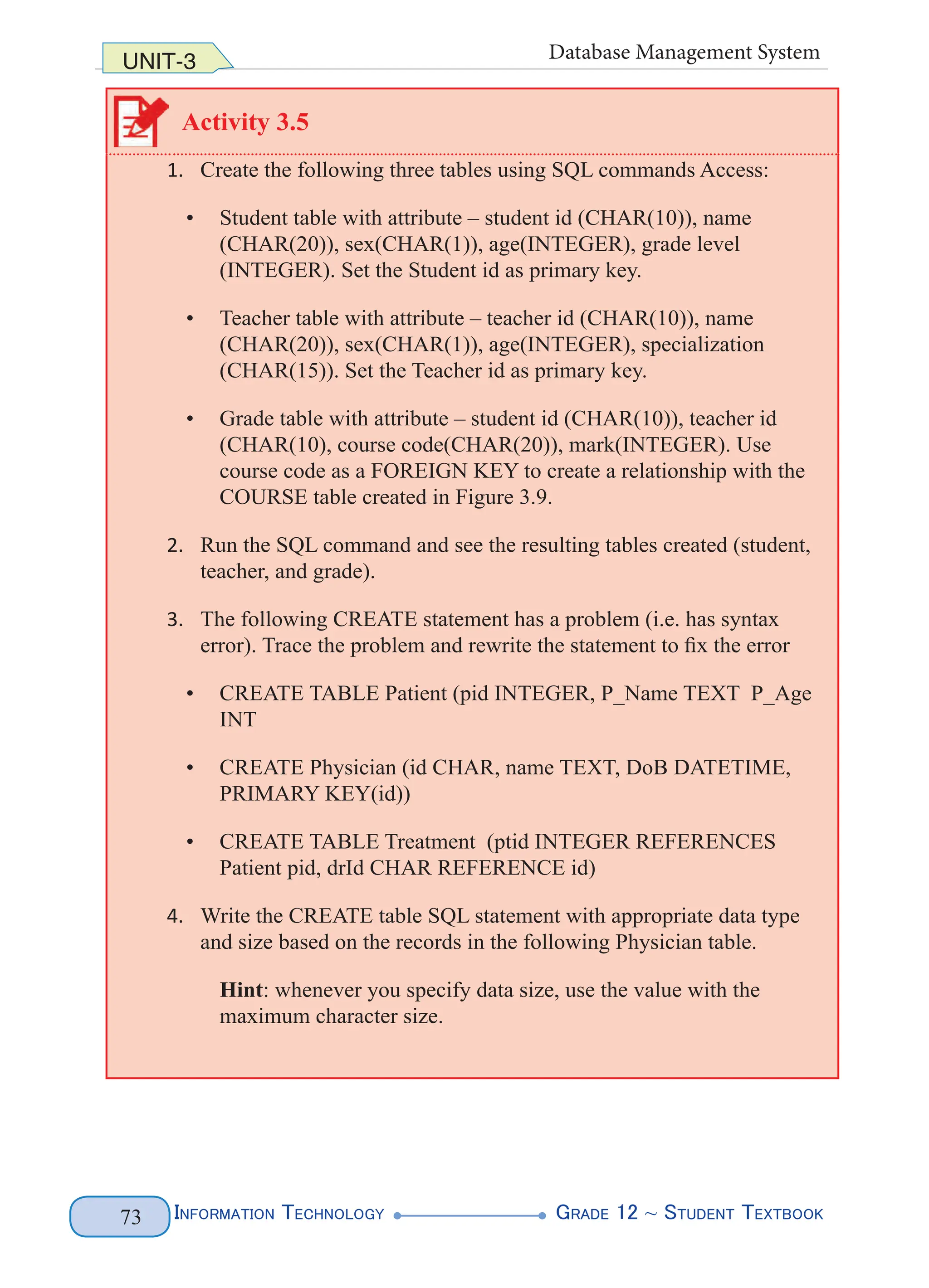 Information Technology G
rade 12 ~ Student Textbook
73
UNIT-3 Database Management System
Activity 3.5
1. Create the following three tables using SQL commands Access:
• Student table with attribute – student id (CHAR(10)), name
(CHAR(20)), sex(CHAR(1)), age(INTEGER), grade level
(INTEGER). Set the Student id as primary key.
• Teacher table with attribute – teacher id (CHAR(10)), name
(CHAR(20)), sex(CHAR(1)), age(INTEGER), specialization
(CHAR(15)). Set the Teacher id as primary key.
• Grade table with attribute – student id (CHAR(10)), teacher id
(CHAR(10), course code(CHAR(20)), mark(INTEGER). Use
course code as a FOREIGN KEY to create a relationship with the
COURSE table created in Figure 3.9.
2. Run the SQL command and see the resulting tables created (student,
teacher, and grade).
3. The following CREATE statement has a problem (i.e. has syntax
error). Trace the problem and rewrite the statement to fix the error
• CREATE TABLE Patient (pid INTEGER, P_Name TEXT P_Age
INT
• CREATE Physician (id CHAR, name TEXT, DoB DATETIME,
PRIMARY KEY(id))
• CREATE TABLE Treatment (ptid INTEGER REFERENCES
Patient pid, drId CHAR REFERENCE id)
4. Write the CREATE table SQL statement with appropriate data type
and size based on the records in the following Physician table.
Hint: whenever you specify data size, use the value with the
maximum character size.
 