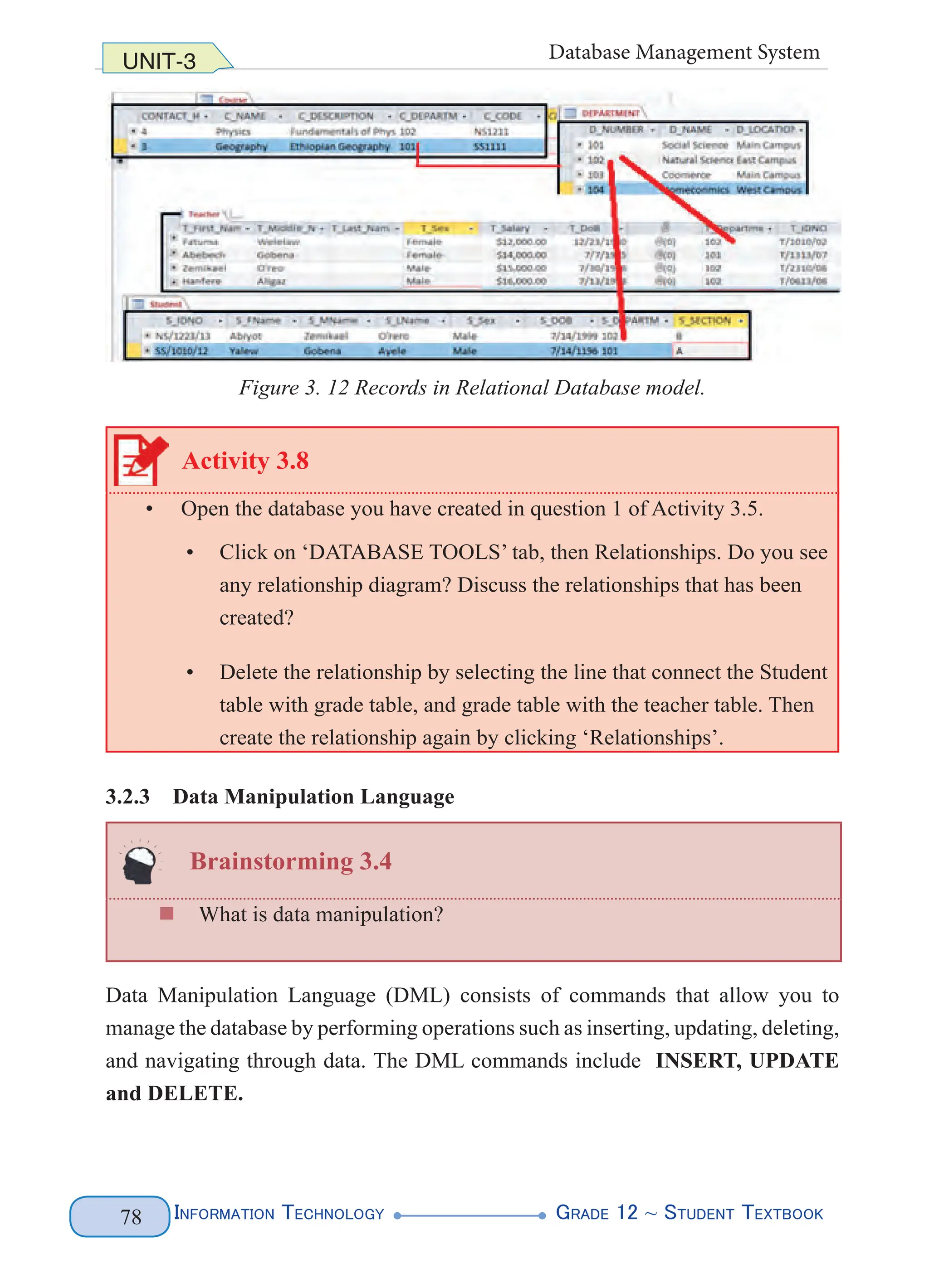 Information Technology G
rade 12 ~ Student Textbook
78
UNIT-3 Database Management System
Figure 3. 12 Records in Relational Database model.
Activity 3.8
• Open the database you have created in question 1 of Activity 3.5.
• Click on ‘DATABASE TOOLS’ tab, then Relationships. Do you see
any relationship diagram? Discuss the relationships that has been
created?
• Delete the relationship by selecting the line that connect the Student
table with grade table, and grade table with the teacher table. Then
create the relationship again by clicking ‘Relationships’.
3.2.3 Data Manipulation Language
Brainstorming 3.4
„
„ What is data manipulation?
Data Manipulation Language (DML) consists of commands that allow you to
manage the database by performing operations such as inserting, updating, deleting,
and navigating through data. The DML commands include INSERT, UPDATE
and DELETE.
 